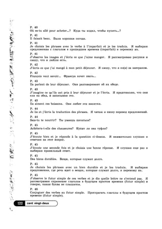 w
-. P. 40
F  r
%*:
'1
‘E? 51
%*
kg‘:
1.
1
V
7!1"'*';$i
" .
51L Ti?-
,.
at P. 43
Q a 1  ' 1
Ou es-tu alle pour acheter...? Ryga TBI xoiu/111, q'r06m ICYIII/ITb...?
* P. 41
I1 faisait beau. BLIJIB. xopomaa r101"0,ua.
P. 41
Je choisis les phrases avec le verbe a l’imparfait et je les traduis. H BBIGI/IpaIO
IIp6,1IJIO)I-CGHI/IH c maronom B Hp0LIIe,t[1I1eM Bpemenn (imparfait) 1/1 nepesomy nx.
¥‘%*~~';
P. 41
‘Pr ,n 9 9
J observe les images et j écris ce que j’aime manger. H pacc1v1a'rp1/maio pncynm/1 14
4 nmuy, ‘ITO :1 111061110 ec'r1>.
P. 42
J’ecris ce que j’ai mangé a mon petit déjeuner. H 111/Imy, q'r0 :1 eJ1(a) sa 38.BTpaKOM.
P. 42
Francois veut savoir... q>paHcya xoqer snarl)...
P. 43
Ils parlent de leur déjeuner. Om/1 pas1"oBap1»1Ba1o'r 06 I/IX o6e,zLe.
r
J imagine ce qu ils ont pris a leur dejeuner et je lecris. H l'Ip€,1C'1‘3.BJIHIO, Irro om/1
enn Ha o6e11, I/I 321111/ICI>IBE1IO 8T0.
P. 43
Ils aiment ces boissons. Om/1 n1o6a'r :-rm H3111/ITKI/I.
k P. 44
Je lis et j’écris la traduction des phrases. fl 111/1'1'a1o 1/1 111/Imy nepeBo,z1 Hpe/IIJIODICGHI/If/l.
P. 44
Sais-tu te nourrir? Tm YMBGLIIL 111/1'ra'r1>ca?
P. 45
‘Q’ Achétera-t-elle des chaussures? Rynl/1'1‘ JII/I ona 'ryq)m/I?
in
‘*2.
a. ,
51.,
*4
P. 45
J’ecoute bien et je réponds £1 la question ci dessus. H BHI/IMHTGJIBHO cnymaio 1/1
0TBeqa1o Ha :->'ro'r B01'IpOC.
5 P. 45
J ecoute une seconde fois et je choisis une bonne réponse. H cnymaro eme pas I/I
B5161/Ip8.IO 11paBI/IJILHLIITI 0'rBe'r.
§,f‘::~ P. 45
#3
'é
i
*2
l 1
%.
‘*3?
Des biens durables. Benn/1, }COT0pI>I6 cJ1y>rca'r ,l1OJII‘O.
P. 45
Je choisis les phrases avec un bien durable et je les traduis. H BbI6I/IpaIO
npepuroxcenna, r/1e peqb m1;e'r 0 Bemax, 1<o'rop1>1e cJ1y>1ca'r nonro, 1/1 nepesoxcy nx.
P. 45
4. J’observe le futur simple de ces verbes et je dis quelle lettre ne s’entend pas. H
< paCCMa'I‘pI/IB3.IO cnpsmcenne I"JIaI‘OJIOB B 6y/zzymelvr 1'Ip0C'I‘0M Bp6M8HI/I (futur simple) 1/1
ronopxo, Icarcaa 6y1<Ba He cnmmnwca.
P. 46
Conjuguer des verbes au futur simple. Hpocnparawb rnaronm B 6y;1yn_(eM 1'Ip0CTOM
BPBMBHI/I (futur simple).
‘I22 cent vingt-deux
 