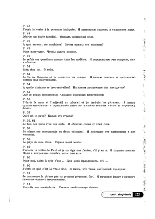 P. 46
J’ecris le verbe a la personne indiquée. H 3am»Icb1BaI0 rnaronm B yrcasannoivi JII/I116.
P. 48
Décrire un foyer familial. OnI»1ca'r1> ;[0Man1HI/I171 oqar.
*1‘
‘i
P. 49 l?*
A quoi servent ces machines? Baqelvi Hyxcnm an/1 MEIHII/IHBI?
P. 49
Pour interroger. ‘I'r06m sanarb Bonpoc.
P. 49
Je refais ces questions comme dans les modéles. H l'I8p€,ZI8JILIB€:1I0 awn B01'Ip0CI>I, max
B o6paai1e.
P. 51
Bien chez toi. Y Tea.
P. 53 “E4
, , -12
Je lis les legendes et je numerote les images. H qnralo noqnncn 1/1 npoc'raBJm10
P. 54
A quelle distance se trouvent-elles? Ha I~C3.KOM paccwoanm/1 om/1 H8.XOJIHTCH?
P. 55
Que de beaux monuments! CKOJIBRO rcpacmablx IIHMHTHI/IKOB!
P. 56
J’écris 1e nom et l’adjectif au pluriel et je traduis les phrases. H nniuy
cymecwsnrensnme 14 npnnararensnme BO Mnoxcecwnennom qncne 14 nepesomy
cppasm.
P. 57
Quel est 1e pays? Raicaa a'1'0 c'rpaHa?
P. 57, 61
Je fais des mots avec des mots. H o6pa3y10 cnona 0'1‘ BTI/IX CJIOB
P. 58
Je classe ces monuments en deux colonnes. H no1v1e1.u;a1o STI/I l'[3.M5{‘I‘HI/IRI/I B nae
ICOJIOHKI/I.
P. 58
Le pays de mes reves. Cwpana Moen Meqwm
P. 59
Hons: 1/1 ncnpannmo OIJJI/16161/I, GCJII/I OHI/I ecu.
P. 60
K
"2?
1%
a
.3
HOM€pa HOIL K3.pTI/IHK3.MI/I. ’
x
31
e
’§
' ° . 5
‘i
J’ecoute la lettre de Paul et je corrige mes fautes, s’il y en a. H cnymalo III/ICBMO
Pour moi, faire la féte c’est Lina MEHH 1'Ipa3I[HOB&Tb, :->'r0
P. 60
, . . . . is
J’ecr1s ce que c’est la vra1e fete. H nmrly, Irro T314208 Hacwommm npaannnu. ;<l
P. 61
Je commence la phrase par un pronom personnel fort. H Haqmiaro (ppasy c JII/I‘{HOI‘0 1
CGMOCTOHTGJILHOFO MGCTOI/IMGHI/IH.
P. 61
Enrichir son vocabulaire. C;1eJ1a'r1> csoi/'1 CJIOB3.pI> 60raqe
is
f
‘E
3
=
.
' as
125
4‘
as
 