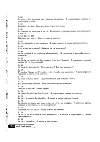 =1.
‘@536
; 3:.
$10121.
31
1»
%;i"
7..
.
‘a=
P. 62
Je trouve des questions aux réponses ci-dessous. H 11o,zu>1cr<nBa1o BOIIPOCBI K
CJIBILYIOHII/IM o'r1ae'ra1v1.
P. 63
Remplacer un nom. 33.MeHI/ITb mvm CYHIGCTBI/ITGJILI-I08.
P. 63
Je remplace les noms par y ou en. H samenmo CYIIIGCTBI/ITGJILHLIG MGCTOI/IMGHI/IHMI/I
y mm en.
P. 63, 64, 73, 107
%%. ,
W/Iv
.4‘
».
'*
,
~.
s
A
s
‘a.
.1
is
a
x~
ix»
Q...
r? 3%
W.
..
7.
Repondre tout court. OTBGTI/IT]: coBce1v1 ICOIJOTRO.
aw P. 64
5. .
Je veux demander a mes copains... H xoqy CIIPOCI/ITB y CBOI/IX 0,1HOI€JI3.CCHI/IROB...
P. 64
Si tu aimes les animaux? .TI1o61/11111» JII/I TLI DKI/IBOTHBIX?
P. 66
Je me prépare 51 un concours géographique. H FOTOBJIIOCB K reorpaqmqecrcomy
Rom/cypcy.
P. 67
Je décris un paysage de la campagne (huit-neuf phrases). H onncbmaro cem=c1<m‘»’1
nesaxc (8-9 npegnomenn).
P. 68
Oil vont-ils? Oil sont-ils? Kyna OHI/I 1»1p;y'r? Fae 01-In Haxozzsrrcn?
P; 69
J examine limage de lexercice et je reponds aux questions. H p3.CCM3.TpI/IB&IO
uap'r1/nmy 14 owaeqaro Ha BOIIp0CbI.
P. 70
Un nom E1 chaque verbe. CYIHGCTBI/ITGJILHOG Ana rcaaimoro rnarona.
P. 72
Mes fournitures scolaires. MOI/I IHICOJILHLIG l'IpI/IH3./IJIGDKHOCTI/I.
P. 73
Quel est 1e chiffre? Raxaa Lu/1q)pa?
P. 73
rrJe reecris les chiffres dans 1’ordre. H II€p8l'II/ICBIBQIO I11/I(I)pI>I no nopmucy.
P. 74
Je lis et je dessine les aiguilles. H qrrraro I/I pl/ICYIO CTPBJIKI/I (qacos).
P. 76
Je choisis les cours que nous avons eus et je les souligne. H EH61/Ip&I0 ypom/1,
KOTOPLIG y nac 651111/1, 14 SI I/IX nozxqepmasaro.
P. 77
g Comment sont-ils notés? Ram/1e OIIBHKI/I I/IM c'raBa'r?
P. 78
Je lis et je m’adresse 51 mon professeur. H 111/1'raIo I/I opamaxocx. R cBoeMy
npeno1J;aBa'remo.
P. 86
“W 7 '
E.
¢_
Je lis et j apprecie. H ‘II/I'l‘8.IO I/I p;a1o ouemcy.
124
M».
 
