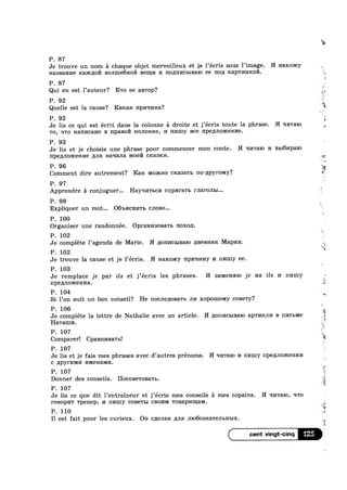 P. 87
Je trouve un nom a chaque objet merveilleux et je l’ecris sous l’image. H Haxomy
Haasanne Ica>x,qo171 Bom.ue6Ho1‘/'1 Be1n;1/1 1/1 1'IO,I.IHI/ICBIBHIO ee non 1cap'1'mmo17I.
P. 87
Qui en est l’auteur? Rro ee aB'rop‘?
P. 92
Quelle est la cause? Hanan Hp!/I'll/1H3?
P. 92
Je lis ce qui est écrit dans la colonne a droite et j’ecris toute la phrase. H ql/rralo
T0, qro Harmcano B npasoi/’1 ROJIOHICG, 1/1 HI/IIIIY Bce npemioxcenne.
P. 93
Je lis et je choisis une phrase pour commencer mon conte. H =11»1'ra1o 1/1 131,161/Iparo
IIpe,£[JIO>KeHI/I6 min Haqana Moe cmasmn.
P. 96 1
Comment dire autrement? Rare MOHCI-IO crcasawb no-/1pyr01v1y?
P. 97
Apprendre a conjuguer... Hayqnrsca cnparars rnaronm...
P. 98
Expliquer un mot... 06'bHCHI/ITB C.TIOB0...
P. 100
Organiser une randonnée. Opram/130Ba'r1> noxon.
P. 102
Je complete l’agenda de Marie. H ,Z[O1'II/ICbIBaI0 /IHGBHI/IR Mapim.
¢
w
P. 102
r
Je trouve la cause et je l’ecris. H Haxoaicy npnqi/my 1/1 III/IU.Iy ee.
P. 103
Je remplace je par ils et j’écris les phrases. H 33.M8HHIO je Ha ils I/I 111/uuy
IIPGJIJIOJRGHI/IH. '
P. 104
Si 1’0n suit un bon conseil? He nocJ1ep;oBa'rb rm xopoineiviy coBe'1'y?
P. 106
Je complete la lettre de Nathalie avec un article. H ,u;on1/1c1>1Ba1o ap'r1/114111/1 B n1»1c1>1v1e
Haramn.
P. 107 1
Comparer! Cp&BHI/IBaTbl
P. 107
Je lis et je fais mes phrases avec d’autres prénoms. H In/rraro 1/1 nmuy HPBLLJIOHCGHI/IH
c ,u;py1"1»nvn/1 1»nv1eHa1v11/1.
P. 107
Donner des conseils. HOCOB6TOBaTb.
P. 107 it
Je lis ce que dit Pentraineur et j’écris mes conseils a mes copains. H ‘II/ITaIO, wro
POBOPI/IT Tp8H€p, 1/1 nmuy COBBTBI CBOI/IM 'I‘0BapI/IIll3.M.
P. 110
I1 est fait pour les curieux. On C,£[€JIaH mm 111o60s1»1a're.rn>H1>Ix.
125
 