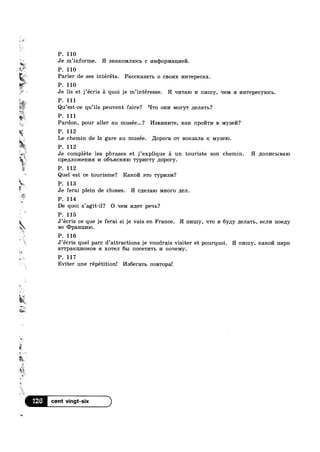 <1
g’ Q‘
1,“.
rjV
2‘
‘_—i>_
»;_ .
"'f%~“- . . .
Qu’est—ce qu’11s peuvent fa1re? ‘Pro om/1 Moryw ;1eJ1a'r1>?
a
P. 111
P. 110
Je m’informe. H snarcommocb c 1»1Hq>0pMa1J;I»IeI7I.
P. 110
Parler de ses intéréts. Pacc1<a3a'r1> 0 CBOI/IX I/IHT€p6CaX.
P. 110
P“ Je lis et j’écris 51 quoi je m’intéresse. H qr/rraro 1/1 rn/nny, qeM a I/IHTBPGCYIOCB.
P 111
Pardon, pour aller au musee...? I/IBBI/IHI/ITB, max 1'IpOI/ITI/I B Mysen?
P. 112
»
:»*‘- '5:
T . 3,
W1'
4
em
Le chemin de la gare au musee. llopora 0'1‘ Borcaana R MYSBIO.
P. 112
Je compléte les phrases et j’explique 51 un touriste son chemin. H 110111/1c1~,1Ba1o
npegmoxcenna 14 O6'I>HCHHIO 'ryp1/1c'ry nopory.
P. 112
Quel est ce tourisme? Rarco a'r0 Typl/I-3M?
P. 113 '
Je ferai plein de choses. H cqenalo MI-IOI‘0 ;1;e.n.
P. 114
De quoi s’agit-il? O qem 1/1,u;e'r peqb?
P. 115
J‘écris ce que je ferai si je vais en France. H III/Hlly, '~1'ro :1 6y;1y ,u;e.na'1‘I>, ecm/1 noegy
BO <IJpaHn;1/110.
9&1
'3
¥'r
» ‘
w~~ ‘
2+
M3?‘?
,
E
n~
"O
s
9%
P 116.
’ 9
J écris quel parc d’attracti0ns je voudrais visiter et pourquoi. H 111/Imy, Kaxoii napx
aT'I‘p3.KIJ;I/IOHOB :1 XOTGJI 61,1 noce'r1/1'r1> 14 noqelvly.
P. 117
Eviter une répétitionl I/Is6e1"a'r1> noB'r0pa!
126 1
 