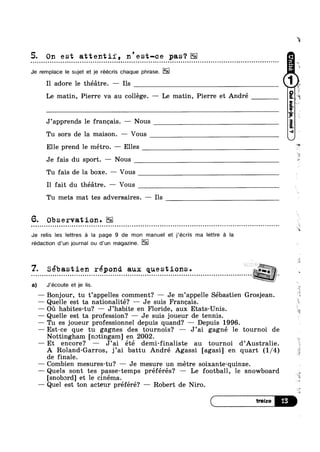 5. On est attentif, n'est-ce pas‘?
Q Q u Q n ~ o ~ ~ n o u o u o Q ¢ ¢ - Q Q - u u ¢ - u | ~ - u - u o Q a ¢ ~ o u u o o u u n a . - ¢ - Q ¢ - - - Q - - - - Q ¢ Q Q - ¢ Q - Q u Q n ~ u u u o ~ » n ~ n u - Q - - ¢ - ¢ - | ~ - ~ ¢ u Q n o u - n u ¢ Q ¢ Q - - . ¢ - OI
Je remplace le sujet et je réécris chaque phrase.
Il adore 1e théatre. — Ils
Le matin, Pierre va au college. —- Le matin, Pierre et André
J’apprends le francais. —— Nous
Tu sors de la maison. — Vous
Elle prend le métro. —— Elles
Je fais du sport. —- Nous
Tu fais de la boxe. — Vous
Il fait du théatre. — Vous
Tu mets mat tes adversaires. — Ils
6. Observation.
Je relis les lettres a la page 9 de mon manuel et j’écris ma Iettre a Ia
rédaotion d’un journal ou d’un magazine.
7 Sebastien repond aux questions. 7;“; o
%;> ‘P
.
.
. ,0
.
.
.
-
.
.
-
a) J*écoute et je lis.
— Bonjour, tu t’appelles comment? Je m’appe1le Sébastien Grosjean.
— Quelle est ta nationalité? -— Je suis Francais.
— on habites-tu? — J’habite en Floride, aux Etats-Unis.
— Quelle est ta profession? — Je suis joueur de tennis.
— Tu es joueur professionnel depuis quand? — Depuis 1996.
—Est-ce que tu gagnes des tournois? — J’ai gagné 1e tournoi de
Nottingham [notingam] en 2002.
— Et encore? — J’ai été demi-finaliste au tournoi d’Australie.
A Roland-Garros, j’ai battu André Agassi [agasi] en quart (1/4)
de finale.
— Combien mesures-tu? — Je mesure un metre soixante-quinze.
——Quels sont tes passe-temps préférés? — Le football, le snowboard ,
[snobord] et le cinema.
— Quel est ton acteur préféré? — Robert de Niro.
 