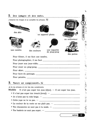 Z. Des images et des mots.- ~ Q u | Q n Q Q | u o Q o n Q o Q Q u ¢ - ¢ Q u Q u u n n u o u o n o ¢ n o - o u ¢ Q Q Q ¢ a u Q n ¢ Q Q ¢ n n ¢ Q Q ~ Q Q Q Q ¢ Q Q | u n Q .-
‘E.
0 u 0 0 00 0 on 0 o u 0 on 0
J’obser/e les images et je complete les phrases.
" ~# »*~~=-.~_»: . .
»_.>_.,_ ‘ -
' '
~“"“~.-.,,,,“‘_~
des Skls .
un appareil photo
.~;‘ V” 4
-‘ .-"'»‘~ ._f';.' r is-~€w.
3&1 :»
=‘ ’  ‘
J.-.,_-1 . ,:7» . , "-
1;": W5 “ F .' 5,‘; -_ “II ' .
‘ '1>?»~@‘ 1111 ~
une caméra des couleurs une raquette
de plng-pong
Pour filmer, il me faut une caméra.
Pour photographier, il me faut
un ordinateur
k,_v.! .
w.
it
¢
W"
Q
1
‘K
. Vs .~ - .
~ - ~ :~.;<w -;e;::=...>»- 47'>I€ ~' .
-“t . Q‘
nag.‘ ’
des patins
Pour jouer aux jeux-vidéo,
Pour jouer au ping-pong,
Pour skier,
Pour faire du patinage,
Pour peindre,
5. Faire un compliment.
Je Iis les phrases et j’en fais des compliments.
v n n I ~ n - ¢ | | - Q .-
< :
Q - a - ¢ Q u ~ u ~ Q ¢ - Q | Q - Q --
Modélez I1 n’est pas super ton jean [dgin]. — Il est super ton jean.
.
’ *1
' I1 n est pas super ton trench [trsnj]. —
° Je n’aime pas ta robe beige. —
' Cette jupe ne te va pas. —
' La couleur de ta veste ne me plait pas. —
° Tes chaussures ne sont pas a la mode. —
° Tes baskets ne sont pas super. —
‘*3
i»
“is
~.r
.
t .
'%
ii
 