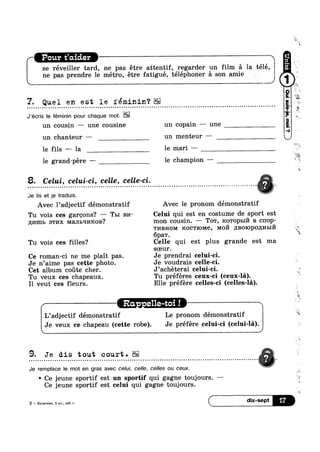 se réveiller tard, ne pas étre attentif, regarder un film a la télé,
ne pas prendre le métro, étre fatigué, téléphoner a son amiev
Y. Quel en est le féminin‘?
J’écris le féminin pour chaque mot.
un cousin — une cousine un copain — une
un chanteur — un menteur —
le fils — la le mari —
le grand-pére —— le champion —
8. Celui, celui-ci, celle, celle-ci.
. . . . . . . . . . . - - . - . . . . . . - . . . . . . . - . . . . . - . . . . . - . . . . - - . . . . . . . . . . . . » - . . . . - . - . . . . . . . - . . . . . - . . . . . - . . . . . . . . . . . . . . . . .
Je lis et je traduis. VAvec l’adjectif démonstratif Avec le pronom démonstratif
Tu vois ces garcons? —— Tm 1214- Celui qui est en costume de sport est
11;:/1n11> STI/IX Mam>q1/mon? mon cousin. — To'r, 1<o'ropb11‘/’1 B c11op-
TI/IBHOM Koc'1'1oMe, M0171 p;Bo1opo,u;H1>11‘71
6pa'r.
Tu vois ces filles? Celle qui est plus grande est ma
soeur.
Ce roman-ci ne me plait pas. Je prendrai celui-ci.
Je n’aime pas cette photo. Je voudrais celle-ci.
Cet album coute cher. J’achéterai celui-ci. ‘ 5.
Tu veux ces chapeaux. Tu préféres ceux-ci (ceux-la).
I1 veut ces fleurs. Elle préfere celles-ci (celles-la).
' Le pronom démonstratif
Ra. - e11e-t
L’adjectif demonstratif
Je veux ce chapeau (cette robe). Je préfére celui-ci (celui-la).
9. Je dis tout court. V. . . . . . . . . . . . . . . . . . . - . . . . . . . . . . . . . . . . . . . . . . . . . . . - . . . . . . . . . . . . . - . . . . . . . - . - . . . . . . . . . . . . . . . . . . . . . . . - . . . . . . . . ...%;.
Je remplace le mot en gras avec celui, celle, celles ou ceux. o
° Ce jeune sportif est un sportif qui gagne toujours. -Ce jeune sportif est celui qui gagne toujours.
 
