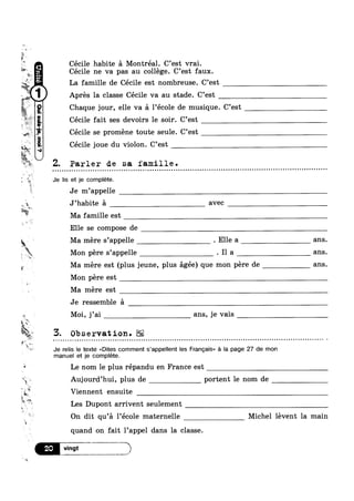 4'1»
?
‘ I; r 
mg,
1»
- ..
-
?4?“I'1
m
~ Apres la classe Cécile va au stade. C’est
9."Opma!-sn
,, Q
tilt
I 5%‘ 2‘fa
_ P O
u - - n | Q Q Q n o - ¢ ¢ ¢ - - - Q n - - ¢ ¢ - - - a u - n Q - - ~ - - u - Q v n ~ - . Q - ¢ ~ - - u u o u n o - Q Q - ~ Q Q Q o - Q - Q - | ~ Q a ¢ . Q - Q ¢ ¢ u ~ . - - . - - n n n - ¢ Q Q ¢ Q u ¢ n n - . - Q Q Q o o u - Q - 1 -
t -r
pk
w
£3
_
Ev
ti
i
<_-. ,
3 .
T .
§ I
#
~¢
tatN
i,
Cecile habite a Montréal. C’est vrai.
Cécile ne va pas au college. C’est faux.
La famille de Cécile est nombreuse. C’est
Chaque jour, elle va a l’école de musique. C’est
Cécile fait ses devoirs le soir. C’est
Cécile se proméne toute seule. C’est
Cécile joue du violon. C’est
Parler de sa famille.
Je lis et je complete.
Je m’appelle
J’habite a avec
Ma famille est
Elle se compose de
Ma mére s’appelle . Elle a ans.
Mon pére s’appelle . I1 a ans.
Ma mere est (plus jeune, plus agée) que mon pére de ans.
Mon pére est
Ma mere est
Je ressemble a
Moi, j’ai M ans, je vais
3. Observation.EE
Je relis le texte <<Dites comment s’appe|Ient les Francais» a la page 27 de mon
manuel et je complete.
Le nom le plus répandu en France est
Auj0urd’hui, plus de portent le nom de
Viennent ensuite
Les Dupont arrivent seulement t
 r
On dit qu’a l’ecole maternelle Michel levent la main
quand on fait l’appel dans la classe.
E,T*_2T_,:,,__M_,>t
 