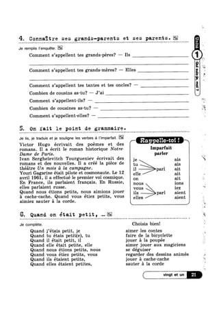 4. Connaitre ses grands-parents et ses parents.| - - - - Q Q - Q . ¢ - ¢ ¢ - ¢ ¢ Q u | - Q Q n Q Q - ¢ ~ Q Q Q ¢ - » - | Q n n n | Q Q - - - u ¢ u o ~ - - - - ~ ¢ o ¢ u o o ¢ - - n Q Q n n o . - ~ Q o n u u q Q - ¢ ¢ n o Q - - Q ¢ ¢ - o ~ Q . ¢ ¢ - - < - - - . Q - < - - - ~ .-
Je remplis Penquéte.
Comment s’appel1ent tes grands-péres? — Ils
Comment s’appe11ent tes grands-méres? —-— Elles
Comment s’appe11ent tes tantes et tes oncles? —
Combien de cousins as-tu? — J’ai
Comment s’appe11ent-ils? —
Combien de cousines as-tu? —
Comment s’appe11ent-elles? -
5. On fait le point de grammaire.
Je lis, je traduis et je souligne Ies verbes a l’imparfait. . .
/- Ra. e11e-toi In 1-
Victor Hugo écrivait des poémes et des
romans. I1 a écrit le roman historique N0tre- Imparfalt
Dame de Paris. parler
Ivan Sergheievitch Tourgueniev écrivait des je ais is
romans et des nouvelles. I1 a créé la piece de tu as
théatre Un mois £1 la campagne. 11 parl ait
Youri Gagarine était pilote et cosmonaute. Le 12 elle 1 ait
avril 1961, il a effectué le premier vol cosmique. on 1 C ait
En France, ils parlaient francais. En Russie, nous ions
elles parlaient russe. it vous - iez
Quand nous étions petits, nous aimions jouer ils éparl aient
a cache-cache. Quand vous et1ez petits, vous elles aient
_a ti
_o V
.1
is
1
3: ‘=1.
@-
aimiez sauter a la corde. k J
6. Quand. on était petit, NEE
Je complete. Choisis bien!
Quand j’étais petit, je aimer les contes
Quand tu étais petit(e), tu faire de la bicyclette
Quand il était petit, il jouer a la poupée
Quand elle était petite, elle aimer jouer aux magiciens
Quand nous étions petits, nous se déguiser
Quand vous étiez petits, vous regarder des dessins animés
Quand ils étaient petits, jouer a cache-cache
Quand elles étaient petites, sauter a la corde
iv
:
4,
‘S
<
 