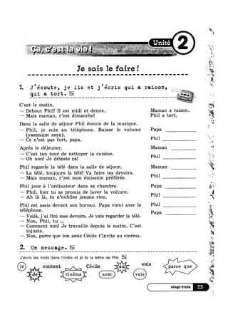 _ " 1“51%.":-V-,~‘ "= . -: l
_. , , 7*’ t , A, :_ »=¢~ . _ *1 .. ,. .,
“ *aw.’ " .’
h~ ,., .. L, , W s. . 4,. ~ ,. ,2 'T4’Yw;7 . ,+L .,¢§,§~»Qs,_,,,*, i -15,, § ,
~ ' " ~-253. w ' VJ‘ :'~"—' T1"":~-elf #1~1~"v1: , 24 .1‘ J 5 Hm aw "—~
i
0 0 ‘Y?
Te scus le fcure!
‘,2
sw» 1
, ,
' l
I . .7! . . “I;
'1. J'ecoute, 3e lis et 3 ecrls qui a ralson,
qui a tort .
- Q ~ - u ¢ . - - ~ - - IIOIQOIIIIIIIIOOIIIIllillIIIIOIIII!GUIIOI.IIllOIIIIIIIOOIIOIIIIOIIOIIOIIOIIIOIItllil
— Debout Phil! Il est midi et demie. Maman a raison.
C’est le matin
— Mais maman, c’est dimanche! Phil a tort.
Dans la salle de séjour Phil écoute de la musique.
—Phil, je suis au téléphone. Baisse le volume Papa
(YMGHLIIII/I SBYK).
— Ce n’est pas fort, papa. Phil
Aprés le déjeuner. Maman *5‘
— C’est ton tour de nettoyer la cuisine P
— Oh non! Je déteste cal P
Phil regarde la télé dans la salle de séjour. Maman
— La télé, toujours la télé! Va faire tes devoirs. Ph.1
— Mais maman, c’est mon émission préférée. 1
' Phil P
1.‘
» v
we ,
Phil joue a l’0rdinateur dans sa chambre. Papa
— Phil, hier tu as promis de laver la voiture.
——- Ah la la, tu n oublies jamais rien. Phil
Phil est assis devant son bureau. Papa vient avec le Phil
téléphone. P
apa
—— Non, Phil, tu
— Comment non! Je travaille depuis le matin. C’est
injuste.
ii— Voila, j’ai fini mes devoirs. Je vais regarder la télé.
»e_
I , I 4%
— Non, parce que ton amie Cecile t invite au cinema
J’écris les mots dans |’ordre et je lis la Iettre de Phil.
content . Cecile * sms parce que
, J“
vq 4 '
~‘ ‘v <1 . I v
4‘ ‘_ ‘ cinema aV€C KW:
)~'> 77‘
Z. Un message.
' . "1
“iii'4
‘ a
 