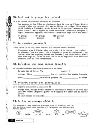 w
r
w
J
A
pw
Us
¢
avec mes copains, faire le tour de la ville; regarder mon émission
w
5.-.
6
2
‘W’
A4’%?w@w
9!“3|13
g l
W
aw
at1' Itt

¢
*3
is
w
“kt:1: _
asQ=;>4!“n
F
is 11. La semaine passée.
QTY
4
@ trois i serai tol @%
I
Q
Ft;/ik
14.
10. Quel est le groupe des verbes?Q a a Q ¢ Q n u anyluaunoonnoon01000IIOI000nonoonIIonIn0000oilson0000on000000nouoonnolonloooonoonooolloololoooulccuoooooaooc
Je lis les phrases, j’écris l’infinitif des verbes en 3 colonnes.
I
Les garcons et les filles se réunissent dans la cour de l’eco1e. Paul a
proposé d’aller au concert. J’ai connu Michel au college. Nous avons> r I
visite la Galerie Tretiakov. As-tu écouté de la musique? Avez-vous fini
votre travail? As-tu appris les mots nouveaux? Avez-vous compris la
régle‘? Avez-vous applaudi les acteurs? Avez-vous déja invité vos amis?
I” groupe Ile groupe IIIe groupe
dessiner grandir lire
J’écris ce que j’ai fait lundi, mardi, mercredi, jeudi, vendredi, samedi, dimanche.
‘a
‘%
e.
9 ‘ a
J emploie: aller a lécole; aller au stade / a la piscine / au cinéma /
au concert; faire du sport / de la bicyclette; jouer au volley-ball / au
football avec les copains; visiter des musées / des monuments; sortir
preferee, lire un livre intéressant.
'12. Qu'est-ce que nous savons faire‘?Q - | ¢ Q ¢ ¢ ¢ ¢ . > Q n - Q - ¢ u ¢ ¢ . - Q - Q Q - - ¢ - - ¢ - - ¢ - Q - Q | Q - ¢ - - Q - Q Q Q q ¢ - Q ¢ ¢ . . Q Q ¢ ¢ | - - - ¢ nolocunt ¢¢¢-.4-|¢-.¢|.¢uuqunuuuna-p-pp-.¢.¢¢..¢.
Je complete les phrases avec le verbe savoir et je les traduis.
Je sais lire et écrire. Tu nager. I1
bricoler. Nous lire et traduire des textes francais.
Vous jouer de la guitare. Ils attendre.
‘I3. Veux-tu suivre ces conseils‘?
Je lis et j'écris quels conseils je veux suivre.
Mange bien, mange moins! Brosse-toi les dents le matin et le soir! Sois
poli! Dis merci! Réponds quand on t’appe1le! Ne parle pas la bouche
pleine!
Je veux suivre les conseils:
Je lis un message déchiré.' - Q Q Q - Q » ¢ ¢ Q - I - 1-¢ | - o o u n n u - u n ~ Q ¢ Q ¢ u 1». - ¢ - Q Q u a u a - n u o a a o Q ¢ - ¢ Q ¢ - - - - ; - ¢ u o n u u o o Q u a o n Q a ~ Q ¢ - » u Q ~ Q Q ~ ¢ u Q n - ¢ - ¢ Q n - u ~ u u ¢ u < o u ¢ Q Q u .4
4
Ton ami(e) et toi, vous n’a||ez pas a la méme école. Tu es venu(e) pour |’in-
viter au cinéma, mais il n’était pas chez lui. ll t’a Iaissé un mot. Mais son petit
frere l‘a dechiré
 