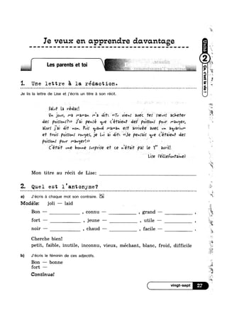 Ie veux en apprenclre davantage
I Les parents et toi
'1. Une lettre $1 la rédaction.| Q a Q | - ¢ Q u Q - Q ¢ | | Q Q a - Q Q Q - Q Q Q Q o o n o c n o c a u o u u o n u u n n c n n ~ a o o Q u u n o n u o Q ~ Q u o Q ¢ o Q o u o o - o o ¢ ~ - ¢ ¢ ¢ a ~ Q n ~ u ¢ o a ~ n n n u a u o ~ n ¢ u Q n » -»
Je lis la lettre de Lise et j’écris un titre él son récit.
Sam‘ la védac‘.
U» jaw, ma I“3l"3v Ma db‘-. H<<Tu Vi€vf éveic Tef roevrk achefer
de: p@}r:<»r?>> J'ai Pehfé qye Céfaiem‘ def Pukfonf Pour l""3n¢]€V,
alov; fa} dif no». Pm, <1’-12nd M3f“‘3h 9;‘! awivée avec W. 3eLu'AVivr'
e1’ mi: p<>im>»r vovqer, jQ‘l.v; ai 431% '<<Je pe-mi: We <’é1aie»dr de:
Paine»! pow Ma»<5er'.>>
c’én;+ uh? bowie fvrprire e1‘ ce Qéfaif par Le 1" amv.
‘ Lifé (ViU.Q{On1'3;hQ)
Mon titre au récit de Lise:
1 ii&
¢ ¢ ~ - ¢ on
Z. Quel est l'an’c onyme‘?
a) J’écris é chaque mot son contraire. E2
1/.*[*oc1é1e: joli — laid
Bon -— , connu — , grand — (
o u o n Q an
____i__ 7
fort — , jeune —— , utile —
noir — , chaud — , facile —
Cherche bien!
Ygz
I
petit, faible, inutile, inconnu, vieux, mechant, blanc, froid, difficile
b) J’écris le féminin de ces adjectifs.
Bon ——- bonne‘
fort —
Continue!
7
5'
1, ~
-.
it
‘I
My
Lai
Ix
*5
L ‘=2
Ei
-J
1
.;;“l
iiyr
 