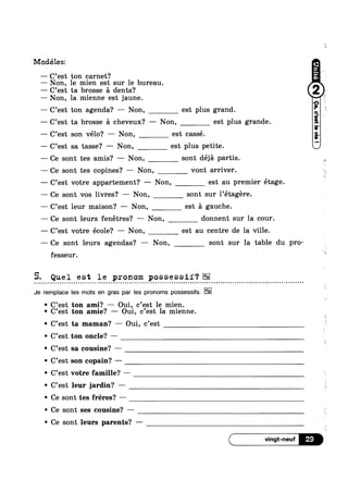 Modéles:
—— C’est ton garnet?
— Non, le mien est sur le bureau.
—— C’est ta brosse 51 dents?
— Non, la mienne est jaune.
— C’est ton agenda? — Non, est plus grand.
— C’est ta brosse a cheveux? —— Non, est plus grande.
-—~ C’est son vélo? —— Non, est cassé.
—— C’est sa tasse? — Non, est plus petite.
——- Ce sont tes amis? — Non, sont déja partis.
—— Ce sont tes copines? —— Non, vont arriver.
— C’est votre appartement? — Non, est au premier étage.
—— Ce sont vos livres? — Non, sont sur l’étagére.
—— C’est leur maison? ——— Non, est a gauche.
— Ce sont leurs fenétres? — Non, donnent sur la cour.
— C’est votre école? —— Non, est au centre de la ville.
—— Ce sont leurs agendas? — Non, sont sur la table du pro-
fesseur.
5. Quel est le pronom possessif‘?
Je remplace les mots en gras par les pronoms possessifs.
1 9
* C est ton ami? — Oui,_ c est le mien.
' C’est ton amle? — Oui, c’est la mienne.
' C’est ta maman? — Oui, c’est
' C’est ton oncle? —
' C’est sa cousine? —
' C’est son copain? —
' C’est votre famille? —
' C’est leur jardin? -
' Ce sont tes fréres? —
' Ce sont ses cousins? —
' Ce sont leurs parents? —
 