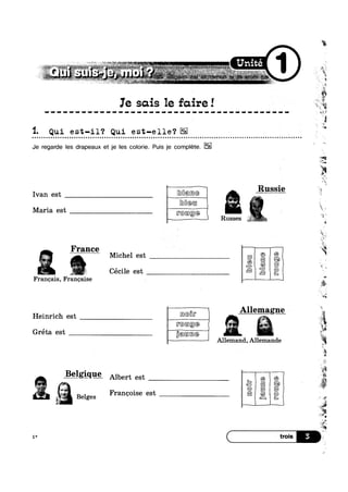 :r,-_:>~:v “ " ,1 ' . '
we = it ‘Wives ~ *=:**w‘s‘ UniteFF "’-‘ . “ell “ ‘- "~ '4 »?‘H€‘~' ‘ ‘en? “-*1 “i ”3e“" ii ’-*1 7' $51,‘-zFé,,K~.§'=*~::;= 1; 355-“*i*;:*.f i I “$21, __ , _~._, 7' V
‘ i - '
1~,:~'~;2
g '
*1 “*“ G ; is“ '‘—1'~.'-§;>‘“* ~:@v',§i=°‘»:-s=~r§_;: ~§1;-*%;'*_»F;s¢-is rm», w»_  -'g -» W -‘f._‘$-’>€>_§-l§K1~J < > J':»=:~-»..» ~»#~ Rh’-§‘ -1 .. 15 e -Mi: .,,1 $7 , 1, , ,
i
Ie sais 1e faire! it
”%
ii
iiitiiiitittttttit1$11Z11111IiZ111t1i(1Z ~*$‘#v
1. Qui est-il‘? Qui est-elle‘?
Je regarde les drapeaux et je les colorie. Puis je complete.
Ivan est _ [@H@@@
Mean
M ' t
Q u o Q u o - n a o o a o n Q u n Q o | u Q a o a o Q o o u a o | Q u n Q n u Q Q Q Q Q Q n u Q n Q Q u o o ¢ Q Q Q n o n o o n ¢ o I Q o u ~ Q o a n o u n Q n o Q n n - o o u o Q u a n o ¢ n n u o Q - ¢ - Q Q Q - - ¢ ¢ n ¢ Q ¢ co
. Russie
-Aw
aria es [F@@®@ ’ ’
 Russes
France
s‘
ix.
§
2
é
Michel est
Cécile 6S1;
Frangais, Frangaise A
Heinrich est [m@F _' ’
Allemand, Allemande
_B21g1<1@ Albert est
‘ii
ml
Allemaglg
1*
“§
—i
*4
w
3‘,
I £5
5? qr Belges Frangoise est
‘ 9
*5
 