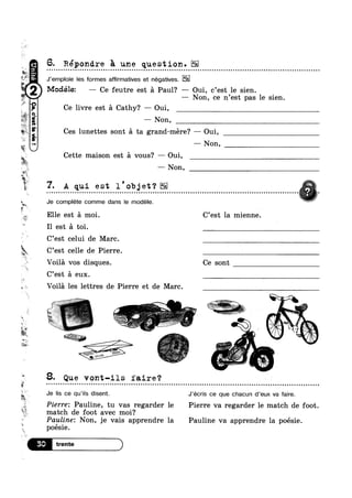 9+
‘J
2,1,
?4P“I1
D
,‘
*5,
W1»
1*
*1:
SM
w-
we
C’est celle de Pierre.
9
at
1-‘J
‘W
%.
In
W“
.y.. _‘
‘»>
,1 ‘ii;
6. Répondre E une question.- ~ ¢ - ¢ - ¢ Q - < - - ¢ - ¢ o a e n n o u ¢ u o Q - ¢ u Q Q ¢ | u Q - Q Q n ~ u a Q o u n u Q n Q Q Q u u - Q ¢ - Q - - ¢ - n o o o u o u o v o o u o a u a Q o u n Q u u Q Q Q - Q u | ~ o - ¢ a Q ¢ n v u u u u o - o Q u o o In
J’emploie les formes affirmatives et negatives.
—— Non, ce n’est pas le sien.
Modélez — Ce feutre est a Paul? —— Oui, c’est le sien.
fr L9
Ce livre est a Cathy? — Oui,
— Non,
Ces lunettes sont a ta grand-mere? — Oui,
— Non,
Cette maison est a vous? — Oui,
— Non,
7. A qui est l’objet‘? i
Je complete comme dans le modéle. P
Elle est a moi. C’est la mienne.
I1 est a toi.
C’est celui de Marc.
Voila vos disques. Ce sont
C’est a eux.
Voila les lettres de Pierre et de Marc.
1 .‘V!’
‘ _ P ~~r_
‘ ,, Kr‘
,?'7*;‘;’*l Wk‘
~z:-—~ it. as ,
8. Que vont-ils faire‘? » i
Je lis ce qu’i|s disent. J’écris ce que chacun d'eux va faire.
Pierre: Pauline, tu vas regarder le Pierre va regarder le match de foot
match de foot avec moi? .
Payloinez Non, je vais apprendre la Pauline va apprendre la poésie.
poesie. ‘
 