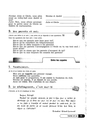 Nicolas: Julie et Cécile, vous allez Nicolas et André
jouer au volley-ball avec André et
moi?
Julie: Non, nous allons accompa- Julie et Céce
gner la petite soeur de Cécile au
théétre de marionnettes.
9. Mes parents et moi. pc Q Q o Q n n a a Q Q Q Q n n Q u Q 0 0 I Q c 0 0 Q I Q Q o Q Q o o o Q a o 0 u n Q c n 0 I 0 Q u n Q o 0 o o a o r u Q o Q Q o n 0 c Q o Q Q Q 0 I 0 Q I 0 0 Q Q Q o o u n I 0 Q a o Q o o o o o Q Q o c Q n 0 0 0
~ MJ’ecris une lettre fa un ami / une amie ou je réponds é ses questions. * V
Voici les questions de mon ami / mon amie.
Est-ce que tes parents sont bons pour toi?
Est-ce qu’i1s controlent tes fréquentations?
Est-ce que tu obéis toujours 51 tes parents?
Est-ce que tes parents t’accompagnent 51 1’éc01e ou tu vas tout seul /
toute seule?
Est-ce que tu aimes que tes parents s’occupent de toi?
Est-ce que tu suis toujours les conseils des parents?
1 V '. OC&bU.l8.1.I'€¢
.................................................................................................................. ..
Je lis et je traduis les mots en gras.
Mon ami se rappelle son premier voyage.
Nous oublions nos querelles.
Je suis pour ta proposition. I1 est contre la fondation du club.r  ‘*-
Nicolas est joyeux. Il se rejouit de son succes.
Anne est triste. Elle s’attriste de son départ. a
Z. Le déménagement , c ' e st dur! i ll
I Q O O U I I I I I I I O l 0 I I l I I I O O O O I 0 I I I I 9 Q Q I O O O I O G 0 O O I 0 I I O Q I I I I O O O I I Q I I I G Q I n Q Q Q Q I I I 0 I l Q O I Q 0 I 0 Q 0 I I c I o Q Q Q Q m Q n I I Q I 0
J’écoute, je Iis et j’explique le titre. l
Bonjovv, AITVQPF.
Pemlm Le! grander V3C3v(.€§,ljQ par! at vijsa. pow y lvefer: jle
déI"év3¢j€. ga va §Tre clvr Poul’ Mol Q1’ POvY M3 foevr. Mai! depulf
VH an, papa y 1'rava_ille e1’ vevie-J |°Qnrl3n‘l' Le week-end. Je Kai
pa; QvVl€ de pavn je ge coMais"pev;ome can-W; Qué Faive, re
Vé_lOulV ov flaffrlev? A t V'
Al"3h0llvQ (6V’-3vrl*C0vl’onvlQ)
J Entre les copains
 