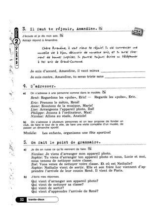 ,,: “F
h A53;
W
‘W
?4'$“£'1
3. I1 faut te réjouir, Amandine- l
- . - - - - » - , - Q . - ¢ . . - - » - ~ . - - - - - = . . - . - ¢ - . » ~ Q ¢ - Q . - . - - - - ~ ~ - . - » . - . . - - ¢ - - - - ~ Q - . ¢ - ¢ - - - - - - - - ¢ . - - ¢ Q - - ¢ » Q ¢ . - Q Q ¢ ~ . . - ¢
Wwmw
J’écoute et je dis mon avis.“
Astrapu repond a Amandme.
E
Tail,
‘/1’
E
"ll
s.
8)
E»
M
w
*4
4»
as
YR
‘M
8!»=1we.»‘Bo
“ll S I
3'
Z b)
Chére Aihnllné, ll van‘ l"l€uX Te Yé_l0vlY‘. Tv var COI"‘!"€vC.QV un€
vovVQl.l.€ vie 5 Dijon, décovvviv de v0vVQ3vX mi, ef 'l'v aura! {Ore-
I"'Qn'l' (A9 bovméf {uVPVlf€§. Tu P0vV'l’3f 'l'0vjovV§ éCl’lY€ ov ‘l'él.éPlOnQV
‘Ii T9! Qmlf J2 6V2nrl‘CovVovn€.
Je suis d’accord, Amandine, il vaut mieux
Je suis contre, Amandine, tu seras triste sans
4. S 'ad.resser.
On s’adresse a une personne comme dans le modele. EIQ
René: Regardons les <<pubs>>, Eric! — Regarde les <<pubs», Eric.
Eric: Prenons 1e métro, René!
Anne: Ecoutons de la musique, Marie!
la . 9
Lise. Arrangeons lappareil photo, Zoé!
Philippe: Jouons a l’ordinateur, Max!
Nicolas: Allons au stade, Anatole!
b) On s’adresse a plusieurs personnes et on leur propose de fonder un
club, de faire le tour de la ville, de faire une visite complete d‘un musée, de
passer un dimanche sportif.
Mociéle: Les enfants, organisons une féte sportive!
On fait le point de grammaire.
a) Je dis en russe ce qu’iIs viennent de faire.
'” a
Nicolas: Je viens d arranger mon appareil photo.
Sophie: Tu viens d’arranger ton appareil photo et nous, Lucie et moi,
nous venons de nettoyer notre classe.
Zoé: Vous venez de nettoyer votre classe. Et 011 est Nathalie?
Sophie: Nathalie vient de sortir. Elle et son frére Luc viennent d’ap-
prendre 1’arrivée de leur cousin René. Il vient de Paris.
J’écris mes réponses.
Qui vient d’arranger son appareil photo?
Qui vient de nettoyer sa classe?
1* Qui vient de sortir?
Q
Qui vient d’apprendre l’arrivée de René?
Etrente-deux /*
 