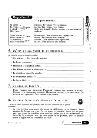 Le passé immédiat
I1 vient finir son travail. OH(a) TO.TH>R0 Irro 3aROH‘=II/IJI(3.)
Elle vient pa60'ry.
Vous venez sortir. B51 'ro.r11>1<o Irro BLIIIIJII/I.
Ils viennent d, arriver. OH14 TOJILKO rrro 11p1»1exa.rn/1.
Elles viennent entrer. Om»: TOJIBRO Yrro BOIIIJII/I.
 _t_ "-1
6. Qu est-ce qui vient de se passer?
Je mets le verbe au passé immédiat.
' On sonne. — On vient de sonner.
° La leeon commence. -
/— Ra - e11e-toi ! V

Nous ven0n>de déménager. Mm TOJIBICO q'ro nepeetxann. !
»
' Monsieur le directeur entre. —
' Les eleves saluent le directeur.
° Le directeur prend la parole. —_—
° La récréation sonne. —
' La leeon nit. —
7. Je sais le dire!
YPOK TOJIBICO T-ITO Haqanca. 37‘-IGHI/IKI/I TOJIBICO T-ITO BOIIIJII/I B K,JI8.CC
1
TOJIBKO ‘ITO IIPOSBGHGJI SBOHOR. 1-IBPGMGHE1 TOJIBICO TITO H3.q3.JIaCI:. OH
TOJILRO ‘ITO npnexan. OH3. TOJIBKO T-ITO yexana.
-a =1; .» ‘- » - . - ~ - - - . - - - - . . . ~ ; - - - - - - - - . ¢ Q . . . . . Q - ¢ ~ - - - - - . ~ - . . . ~ ~ » ~ - ~ - ~ ~ » e . - . - » - - . - - . - » - - - . . . 5 » » » . . . . . . - » - - ~ =» . 0 . . ~ . R“ - - ~ ej -iii‘ L
8. Je vais faire Je viens de faire
J’écris en deux colonnes les phrases avec le futur immédiat et Ie passé WV
immédiat.
-
Je vais inviter mes amis. Je viens de téléphoner 51 un copain. Nous
venons de fonder un club. On va jouer la comédie. Ceux qui ne peu-
vent pas jouer la comédie vont chanter. Celui qui a un instrument va
faire de la musique. Moi, je vais jouer de la guitare. Tout le monde
vient d’app1audir la fondation du club.
3 — Kynnrnna, 5 101., pa6. T. < trente'trois
N
Je viens rentrer. H TOJILKO Irro BGPHYJICH. J 6Tu viens de partir. Tm TOJILKO q'ro yexan. i
- ta
.-
=
's
¢
4!
t-.~
'2
at
w
~<
K
Q
“#4
-a
‘w
aw
a
ml
 