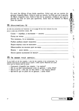 Ce sont les éleves d’une école sportive. Celui qui est au centre du
groupe s’appe11e Marc. Celui-ci joue au tennis. La fille qui est a gauche
de Marc s’appel1e Lise. Celle-ci fait de la natation. Celles-ci qui sont a
gauche de Lise ne sont pas sportives. Julie fait du théatre et Marie 9"’
joue du piano.
'12. Observation.
Je relis les proverbes de Pexercice 11.9 la page 63 de mon manuel et je les
CJIOBO —— cepe6po, a MOJI‘IaHI/IE —— SOJIOTO.
écris 9 Cate deg proverbes russes
1‘oJ1o11 He TGTKE1.
‘-I'ro IIOCGEIJIL, T0 1/1 noxcnemb.
PBI63.I€ pb16a1<a BI/IILI/IT 1/1s;[aJ1e1<a. ~
Bopon Bopony mas He BBIKJIIOGT.
O6>1<ern11/11‘/’1cs1 Ha MOJIOKG 11ye'r Ha Bopgy.
Ronen; — neny Benen.
Hocne ,z1;pa1<1/1 RyJIaR&MI/I He Mamyw.
13. Ta maman veut savoir. - » ¢ - ¢ u Q ¢ ¢ u ~ o Q u Q o o u o o o - o u » o - - ¢ - - ‘-
Tu as invite un de tes copains / une de tes copines a ton anniversaire. Ta
maman veut que tu lui parles de ce copain / cette copine. Réponds aux ques-
tnons que ta maman peut te poser.
— Comment s’appe11e ton copain / ta copine‘?
a‘ .
.¢.~; w
Q
‘Q
/.
w
9
.....,
Ml-‘i
#1
la,
n
=1.‘
rk
— Oil tu as fait connaissance avec ce garoono / cette fille? W‘
— Est-ce qu’i1 / elle est un bon éléve / une bonne éléve?
— Qu’est-ce qui te plait en ce garoon / cette fille?
3*
‘ic-
3‘: “
'1 1»,
AR
. "3
~
3:
 