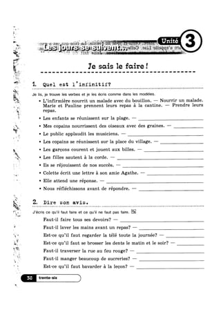 bu
~»
5
iv
F,
3
, =;:
P
M
8*
it ll Q
L ’ * ii?”
5’ E 0 0
Ie sous 1e faire!
m
‘W. Q __ ‘
1. Quel est 1 iniinitii‘?k . . . . . . . . . . . . . - . . . . . . . ....... . . . . . . . . . . - . . . . . . . . . . . . . . . . . . . . . . . . . . - . . . . . . . . . . . . . . . . . . . . . . . . . . . . . . - . . . . . . . . . . . . . . . . . ..
§t3%*
v. U
z.
I?
1
Y‘ “*4 0
*~ my
,1 J
. 1%
0
0
'7
»
O
gig Q
' Les filles sautent 51 la corde. —
2 .
F
* ~ Elle attend une réponse. —
1n
= -e
ai
"‘ h
‘E
4'
v
u
B
Q
‘U
Je lis, je trouve les verbes et je les écris comme dans les modeles.
~ L’infirmiére nourrit un malade avec du bouillon. — Nourrir un malade.
Marie et Pauline prennent leurs repas a la cantine. —— Prendre leurs
repas.
Les enfants se réunissent sur la plage. —
Mes copains nourrissent des oiseaux avec des graines. -
Le public applaudit les musiciens. -
Les copains se réunissent sur la place du village. ——
Les garoons courent et jouent aux billes. —
-' Ils se réjouissent de nos succés. —
~ Colette écrit une lettre a son amie Agathe. -—
' Nous réfléchissons avant de répondre. ——
2 Dire son avis.
§_,¢*":~!,
a;_-
.
.
. .Q
fag J’écris ce qu’i| faut faire et ce qu’i| ne faut pas faire.
Faut-il faire tous ses devoirs? —
Faut-il laver les mains avant un repas? —
Est-ce qu’il faut regarder la télé toute la journée? —
I1
.> if 9
Est-ce qu il faut se brosser les dents le matin et le soir‘? —
Faut-il traverser la rue au feu rouge? —
Faut-il manger beaucoup de sucreries? —
Est-ce qu’il faut bavarder a la leoon? —
 