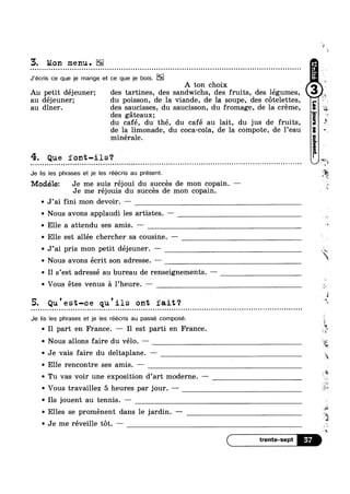 3. Mon menu.
J‘écris ce que je mange et ce que je bois.
A ton choix
Au petit déjeuner; des tartines, des sandwichs, des fruits, des légumes,
au déjeuner; du poisson, de la viande, de la soupe, des cotelettes,
au diner. des saucisses, du saucisson, du fromage, de la creme,
des gateaux;
du café, du thé, du café au lait, du jus de fruits,
de la limonade, du coca-cola, de la compote, de l’eau
minérale.
4. Que font-ils‘?I ¢ - u ¢ o Q Q 000 ¢ u u u u n 0100 u - | - Q Q Q . Q o Q Q u o Q ¢ - - u Q - - n - Q n o n o - . - ¢ - - . - - - Q | ~ o ~ o - - Q Q - - Q Q - - ¢ u ¢ ¢ - ~ ¢ - ¢ | . ¢ ¢ - . u ~ - o - - - ¢ | . Q ~ - ¢ ¢ ¢ ¢ ¢ - - . - ¢ .-
Je lis Ies phrases et je Ies réécris au present.
Modélez Je me suis réjoui du succes de mon copain. —
Je me rejouis du succes de mon copain.
~ J’ai fini mon devoir. —
v Nous avons applaudi les artistes. ~—
Q Elle a attendu ses amis. ——
~ Elle est allée chercher sa cousine. —~
Q J’ai pris mon petit déjeuner. ——
v Nous avons écrit son adresse. —
~ I1 s’est adressé au bureau de renseignements. —
>2
~k7
<19“
ix
1
it
8
sue
,,,
,1‘
esrt
‘ %
0
*1
»>
‘J
a, '54;
E
A  , "
~ Vous etes venus a 1 heure. —
, D Q 3 ~'§
5. Qu est-ce qu 11s ont iait‘?¢ Q - - - . - Q ¢ o o u u u ¢ Q n u n v - - - ¢ - ¢ | - 4 - ¢ - - Q - » - ¢ » u o u u ¢ n u u n v n Q Q Q ~ ¢ | Q n u u Q n ¢ u n ~ ~ u n u n - - - ¢ ¢ - Q - Q - ¢ ¢ - Q - ~ ~ ¢ n n ¢ o o - ¢ - - - = ~ - - ¢ a ~ ¢ ~ o n Q - Q v 00
Je lis Ies phrases et je Ies réécris au passe compose.
~ Il part en France. — Il est parti en France
¢ Nous allons faire du vélo. —
~ Je vais faire du deltaplane. — “v-
~ Elle rencontre ses amis. -
~ Tu vas voir une exposition d’art moderne. -
~ Vous travaillez 5 heures par jour. —— l
~ Ils jouent au tennis. —
4;“
5*.
Q44
0 L’
a
5%
w
" ‘ré-I
>
~ Elles se proménent dans le jardin. —
v Je me réveille tot. —
"12:
( trente-sept B
 