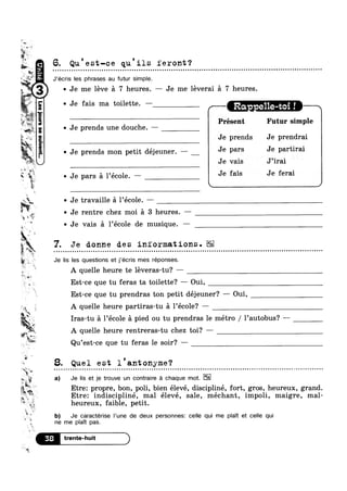 w
um;
%
A 1 1
he
F
»;m
14.5
is ,
. _.>
A
. AL-
of “L.
.7;
V, ;_
?4P“f1
~ Je me léve 5 7 heures. — Je me leverai £1 7 heures.
g 4* 0
'-wannsass.mo[sa1
6. Qu est-ce qu ils feront?Q Q u Q ~ u o u n o ¢ - n Q a Q u a ¢ n u ~ u o o u n a u ¢ Q > Q u n a Q u Q Q n o n o n a o o a o Q Q Q Q Q | | u n Q o n o a u n a a n Q Q Q Q a - Q Q Q o Q Q c o o - Q ¢ Q ¢ Q o o a u u o o n o ¢ - a | o u Q u o o o | o u Q an
J’écris les phrases au futur simple.
Je fais ma toilette. —
/ Ra - e11e-t -"""
Présent Futur simple
0 Je prends une douche.
Je prends Je prendrai
v Je prends mon petit déjeuner. — J9 Pars J9 Partirai
Je vais V
J’irai V
%',1 I 1
* " ~ Je pars A l’éco1e. — J9 fals J9 feral
r
0 Je
1%,? Q Je rentre chez moi 5 3 heures. —
$9"
Li
if ”‘ ~ Je vais 51 1’éco1e de musique. —
;§~ ',_.,,
L‘ <1
'.=
W‘
t
r J1
m‘_';$:<  , I  0 I ’ 9
A quelle heure rentreras-tu chez toi? —
‘ s avw.
Qu’est-ce que tu feras le soir? —
* w
5 #5; a) Je |lS et J6 trouve un contranre é chaque mot.
-<1 ,
»n —
‘ 3;‘ ‘:1
k 1
travaille 51 1’éco1e. —
Je donne des iniormations.» . Q - a u Q Q u u o u o Q c o ¢ ¢ - - ¢ ¢ Q Q n ¢ u n ¢ a | ~ n o . Q Q - u ~ Q - u n n u | n Q o Q u . Q - - ¢ u Q ¢ - u - ¢ - Q | | ~ ~ q Q ¢ a ¢ a o u o ~ - . Q Q Q Q Q ¢ - o Q o n u c n Q - - ¢ Q n u ¢ » ~ Q o o n o c u Q on
Je lis les questions et j’écris mes réponses.
A quelle heure te leveras-tu? —
Est-ce que tu feras ta toilette? — Oui,
Est-ce que tu prendras ton petit déjeuner? —-— Oui,
A quelle heure partiras-tu 51 1’éco1e? —
Iras-tu a 1 ecole a p1ed ou tu prendras le metro / 1 autobus
* 1
8. Quel est l antonyme?- ¢ ¢ - Q ~ Q Q | - ~ ~ n u - Q ¢ n o » o ~ | - . ¢ Q - - - Q Q Q - - ¢ u u ¢ - | Q Q ~ Q ~ ¢ ~ ¢ - n a n a Q ~ a = u u Q u u e a u o n u v u - ¢ - - | ¢ u - n Q Q a o ¢ Q o ~  - Q - ¢ - - | - ¢ ¢ . - . - , Q ~ ¢ - - - Q n n a an
Etre: propre, bo.n,’pol1, b1en eleve, d1sc1pl1ne, fort, gros, heureux, grand.
Etre: 1nd1sc1pl1ne, mal eleve, sale, mechant, im oli, mai re, mal-v7g* +1
heureux, faible, petit.
Q’ b) Je caracterise |’une de deux personnes: celle qui me plaTt et celle qui
‘
h _
F?!
'1
ne me p|aTt pas.
 
