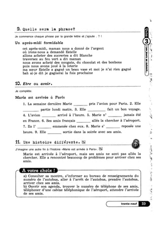 9. Quelle sera la phrase?
Je commence chaque phrase par la grande Iettre et j’ajoute . ? !
Un aprés-midi formidable
cet aprés-midi, maman nous a donné de l’argent
ou irons-nous a demandé Estelle
allons acheter des sucreries a dit Blanche
traversez au feu vert a dit maman
nous avons acheté des nougats, du chocolat et des bonbons
puis nous avons joué =21 la loterie
ma soeur Estelle a gagné un beau vase et moi je n’ai rien gagné
iv’
5
aw
1
bah ai-je dit je gagnerai la fois prochaine -
‘IQ. Etre ou avozr.
Je complete.
Marie est arrivée <51 Paris
1. La semaine derniére Marie pris l’avion pour Paris. 2. Elle
partie lundi matin. 3. Elle fait un bon voyage.
4. L’avion arrivé a l’heure. 5. Marie n’ jamais été
en France. 6. Ses amis franoais allés la chercher a l’aéroport.
7. Ils l’ emmenée chez eux. 8. Marie s’ reposée une
~..‘_».
“X
"‘§'.
-m
r
heure. 9. Elle sortie dans la soiree avec ses amis.
- - » - . - ¢ Q ¢ Q » - - » - - - - - . Q - » ¢ - Q ~ Q - - - , . . . - . - . - - ¢ » - - - ~ Q - . - - | - - . ~ - - . Q ¢ ¢ ~ - - ¢ . . - . - . . » ¢ ¢ - - ~ . . . - - - Q o o o n o o - Q ¢ - u . . - . . . . , ,5 @-
§ . "= = 4
J’imagine une autre fin a |’histoire <<Marie est arrivée a Paris>>. “ll
'11. Une histoire différente.
"é
Marie est arrivee a l’aeroport, mais ses amis ne sont pas alles la
chercher. Elle a rencontré beaucoup de problemes pour arriver chez ses
<
amis
A vot_re choix I
a) Consulter sa montre, s’informer au bureau de renseignements du
rsa
‘F1
H:
>¢
V‘
1
, l
1
é
numéro de l’autobus, aller a l’arrét de l’autobus, prendre l’autobus, 7*
arriver chez ses amis. E
»
b) Ouvrir son agenda, trouver le numéro de téléphone de ses amis,
téléphoner d’une cabine téléphonique de l’aéroport, attendre l’arrivée
de ses amis.
J
5
 