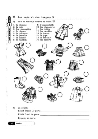 3
h .-
Z. Des mots et des images. EE
“Zoma!-sgnsgag1-L
9°I“9‘.°“"‘°°‘"l"
I-I'i—-‘I11
~ o o n a a Q ¢ QI - Q - Q ¢ Q - Q - u ~ - - Q Q - ~ u - - Q Q ¢ n a ¢ n u Q ~ u n u n n u u o u - n .-
) Je lis les mots et je numérote les images.
la chemise 9. l’imperméable
. la robe 10. les chaussures '
. les chaussettes 11. les bottes *“$
. le blouson 12. les moufles 7" "le pull-over 13. 1e ‘ponnet ‘Q’ I
cu 0 e . e ee-s 11' 1 ’
manteau 16. les baskets
O m QL
@ _$:"’.’,'.'.".':'
. - ‘Qntzr 3 7:-{l'_§j'-.XE
 .1,’ E'_"._;_. ‘:_
A. .<*‘ *' ~
‘M W‘ OQ‘ ’ .. *§"¢'= g ‘
11‘,5.
‘b) Je complete.
I1 fait chaud. Je porte
I1 fait froid. Je porte
I1 pleut. Je porte
-1 '€ .
,1
Q ¢ - - Q Q o Q ¢ - u Q Q n ¢ n u a Q no
O
.~ @-
,}§‘$§%» mum»
us Q§ ',,_J‘ 1,%‘qZ-ah-
"
.'>~'." ‘*1 ’
~‘
- 1* em :§$i*= -l, _,
v Y 1
i‘/ Ma
O
_
9
 