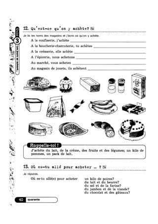 -W A’
ii.“
§
14$“
»e"
"vi ‘ ,,
‘; ,, ‘»
Mg:
E gm
‘W
*"w
*1?
ah
Iv»V
2 “g I M
iY
ii‘!
1r
"E
Q
.1
n
1
"quangnsass.mo[8916?4!u
’"
$' i
I1
'12. Qu est—ce qu on y achete?| o o - u n n o n u a o o o n o a ~ n o u o u a a u u u Q u ¢ ¢ Q u Q Q . ¢ - an on - Q Q ¢ - Q ¢ onoollt u o - u aooaooc u o c u u n o Q u u an
Je lis les noms des magasins et j’écris ce qu’0n y achéte.
A la confiserie, j’achéte
A la boucherie-charcuterie, tu achétes
A la crémerie, elle achéte
I
A l’epicerie, nous achetons
Au marché, vous achetez
Au magasin de jouets, ils achétent
. ' K @_.
A
- V ,5: ‘
‘ ~ »‘, ';_~:'»7—. 3-",~>"“‘* , 1 ,- 5
.~..
‘ ~;_ ig
r
no u u ¢ n a n u u o o u u ~ n u - o o Q u u o o u o Q u a ~ u o 00
5 -A-* =,'.~.=¢.=,.
¢ " av-
l*%. ~§ '
R? M “ w _’~
,- wk‘ ‘ ,_,.»
m&€é%
‘@?§“"‘3“‘ *1 '
*€$;1s-1%‘:
F , 
. . ;
i_
>
.-
‘* 4;. A A 1 " .0: - Q » .° <1 0
0 L 3,5» ,- § _- ,_: ,. ,
"~__- _' .. , ‘ , ~O- :5 I
3 _
I -.;;~ ‘ ' 9 D I: kt‘
H. 0
13. Oh es-‘cu allé pour acheter ‘? Eli
I E9
Ml‘
is/4»
5:
*1 du
‘I.’ -.,
~ <3}
N§{I
WK»-.
Ekrr
>1
e
“Q
A“
J’achéte du lait, de la créme, des fruits et deslégumes; un kilo de
pommes, un pack de lait. A
Je réponds.
ovcol Q | » Q - - Q ¢ n u o o o Q n u Q n u » | ¢ u Q - n c ¢ n - u u u u on
g
Oil es-tu allé(e) pour acheter un kilo de poires?
* du lait et du beurre?
. v”‘%**‘ du sel et de la farine?
du jambon et de la viande?
chocolat et des géteaux?
 
