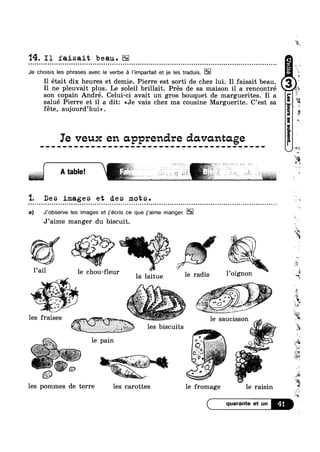 14. I1 faisait beau.000000000I000100Oilcl000Iclone0luau0oils00000on00000one0IcooI0000000.0.noonI00000II000:0InonQocooclnoloooooouoocncun
Je choisis les phrases avec le verbe a |’imparfait et je les traduis. we
I - 0
I1 etait dix heures et demie. Pierre est sorti de chez lui. I1 faisait beau.
9
= =
vs
I1 ne pleuvait plus. Le soleil brillait. Pres de sa maison il a rencontré ‘
son copain André. Celui-ci avait un gros bouquet de marguerites. I1 a
salué Pierre et il a dit: <<Je vais chez ma cousine Marguerite. C’est sa
fete, auj0urd’hui».
Ie veux en apprendre davantage
at == ‘ 1
4. j;;;~?<:» 1
| .  . '
I ‘F»,I§,F37F»:l~,:5 e‘ >1 ; g 3 ‘ "* 5~ . ‘ " ‘ L >4-17 “L 1' ' * " see».. _, , .. , Q, ,_
1. Des images et des mots.
a) J’0bserve les images et j’écris ce que j‘aime manger. E12
J’aime manger du biscuit.
Pail 16 ChO11'f].€U.I' 1 1,01 non I -
1e pain -1' W .~1;:~.;¢
. ,+,,..:‘ ’f:$%*‘*§i;"‘f*f -.1 ,4
. - a
3‘i1 ‘ ' “ """v“"'*"""5**‘
. ‘ ,/
O r
z'¢ , 6 "f
’ a ,1? ¢
4.1 "1£55 .
i¢=5=w;. ' - I I . » Q ‘I 3
§ 41. ‘k § ~ .
./”"v
,_ % ~ le saucissonV. ,,.~ J,{"3 j*ri1'>z';'_f.-.
. I we 1);, {JV.: H;,,A1 ”.<'4;' _'1?;q
1"§=:i~,7"5”i :7 ‘.>~'[I§;l,,Q»1%» ,I.Wi' ”~Q 9‘ _. .- les biscuits
. ‘ 
E
les pommes de terre les carottes le fromage le raisin
41
:,§g-R
2
'¥‘l§
‘Q
$2
Q
~u
-4»
"-(‘is
 ‘. ‘ x
‘ *% 1” ‘?" :,»~:I1 e==- ' ,
*4
<1
w.
:- 4»
la laitue 9 Ta ls g/
.‘ .1-""" »~ it
.,’ 2‘ 9 ,7-.7 > *;:.-
_ .,<,?‘¢ . . ,
- ~ » »
it . 0 . "
les fraises _
‘*2
i.Fi
12%
li5&?4§'
$5?
 
