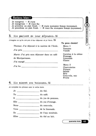Retiens bien !
Je mangerai — H C'L€M
Je mangerais —— H C'b6.TI 651 Q
H 7
Je prendrai un plat froid. —- H C'Ib(-3M XOJIO/EH08 6J110,z1;o (xymanbe).
Je prendrais un plat froid. —— H C'b€JI 61>: xononnoe 6.rno,u0 (rcymanse).
3. Ils parlent de leur déjeuner.n ¢ Q Q Q u ¢ u » Q ¢ ¢ a o ¢ Q - u ¢ ¢ - Q Q - - Q - n ¢ ¢ ¢ o - a - n a » - » u Q n Q Q o ¢ Q u - ¢ - - - ¢ ¢ ¢ Q - Q | ¢ - c n n a - u ¢ ~ ~ ~ ~ Q u Q a Q n n - | Q ~ ¢ ¢ ¢ Q - u Q - ¢ - » Q - = ~ . - Q ¢ - » Q - Q Q Q . ¢ Q --
J’imagine ce qu’i|s ont pris :21 leur déjeuner et je |’écris.
Tu peux choisir!
Thomas: J’ai déjeuné 51 la cantine de 1’éc01e. Menu 1
Tomates
J a1 Prls Viande
Marie: J’ai pris mon déjeuner dans un café Carottes a la creme
Fromage
de Montparnasse. Limonade
, _ , Glaces
J a1 mange
Menu 2
Charcuteries
Poisson
Salade
Brie
Coca-cola, eau
Fruits
J’ai bu
4. Ils aiment ces boissons.¢ » Q u - - » ¢ Q | Q | ¢ ¢ - ¢ - ¢ ¢ - u ~ ¢ ~ o ¢ Q - ~ ¢ - ¢ - Q Q - Q n u u ~ » ~ < Q . » - - Q - - ¢ - . o ~ ~ a - n - - - ~ u - ~ - | Q - ¢ - . - . . v ¢ - u ¢ Q u | ¢ - Q Q - Q - ¢ Q ¢ Q . - » Q o n ~ » ~ ¢ » - Q - - ¢ - 4»
Je compléte les phrases avec le verbe boire.
Je du thé. Q
Tu du café. ~
I1 du jus de pommes.
Elle du jus d’orange.
Nous du coca-cola.
Vous de la limonade.
Ils de l’eau minérale.
Elles du thé au lait. 3
45
 
