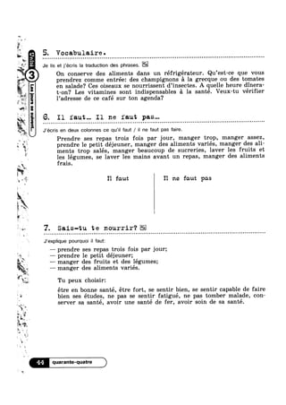 sm-
5
»
it
E»
L
‘av
2'»
é‘
w
{V
‘K.
J;
I
2%
L
$5
?~
~
v
1
iW5‘
a
“Q
I
it
I;
E’Q Q c I I w u Q o Q I Q U I 1 Q I Q 0 0 I I I 0 I Q 0 0 I 0 I Q Q I I 0 n 0 Q o 0 Q n I I Q u 0 0 0 I I Q Q 0 I I O I J c w I I COO I I 0 I u I not Q Q 0 0 I Q I I I I I o I I 0 I 0 I Q I O I I 0 o c I 0 I I 0 | Q c I I I Q no
1?
W as0:
R38
3%
,_
5
r
ya
4 _%_,
-"guarqnsass.mo[sa-|6eqgun
5. Vocabulaire .
Je lis et j’écris la traduction des phrases.
1 I r ,
On conserve des aliments dans un refrigerateur. Qu est ce que vous
prendrez comme entrée: des champignons 5 la grecque ou des tomates
en salade? Ces oiseaux se nourrissent d’insectes. A quelle heure dinera-
t-on? Les vitamines sont indispensables a la santé. Veux-tu vérier
1’adresse de ce café sur ton agenda?
I1 faut... I1 ne faut pas...
J’écris en deux colonnes ce qu‘i| faut / il ne faut pas faire.
Prendre ses repas trois fois par jour, manger trop, manger assez,
prendre le petit déjeuner, manger des aliments variés, manger des ali-
ments trop salés, manger beaucoup de sucreries, laver les fruits et
les légumes, se laver les mains avant un repas, manger des aliments
frais.
I1 faut I1 ne faut pas
7. Sais-tu te nourrir‘?0
s
~
E
1 ‘rww
“aye,
.
g‘
1», ,9
wgf
1?
*
g
‘V
Q
m‘1
J‘exp|ique pourquoi il faut:
— prendre ses repas trois fois par jour;
— prendre le petit déjeuner;
—— manger des fruits et des légumes;
— manger des aliments variés.
:5 -~ . .
Tu peux ch01s1r:
étre en bonne santé, étre fort, se sentir bien, se sentir capable de faire
b1en ses etudes, ne pas se sentir fatigue, ne pas tomber malade, con-
server sa sante, avoir une sante de fer, avoir soin de sa santé.
44 quarante-quatre
 