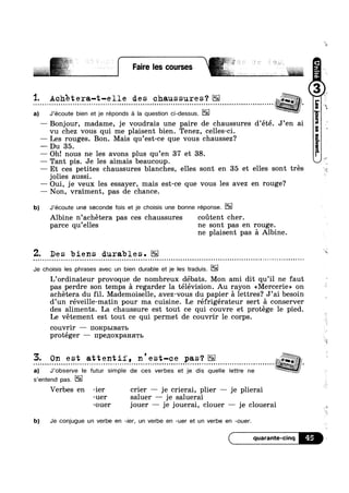 L I Faire les courses
1. Achete ra-t-e 1 1 e de s chaus sure s 2’ 3 L
a) J’écoute bien et je reponds a Ia question oi-dessus.
— Bonjour, madame, je voudrais une paire de chaussures d’été. J’en ai
~ v I Q I - ~ §
4é}§§‘§,Q wk
vu chez vous qui me plaisent bien. Tenez, celles-ci.
— Les rouges. Bon. Mais qu’est-ce que vous chaussez?
— Du 35.
— Oh! nous ne les avons plus qu’en 37 et 38.
— Tant pis. Je les aimais beaucoup.
»
— Et ces petites chaussures blanches, elles sont en 35 et elles sont trés
jolies aussi.
— Oui, je veux les essayer, mais est-ce que vous les avez en rouge?
— Non, vraiment, pas de chance.
b) J’écoute une seconde fois et je choisis une bonne réponse.
Albine n’achétera pas ces chaussures coutent cher.
parce qu’e1les ne sont pas en rouge.
ne plaisent pas 5 Albine.
Z. Des biens durables.
Je choisis les phrases avec un bien durable et je les traduis.
¢ - Q - - Q Q | - Q ~ Q - ¢ - Q ¢ u - - » ~ » v ~ - - Q v Q ~ e -- --
L’ordinateur provoque de nombreux débats. Mon ami dit qu’il ne faut
pas perdre son temps a regarder la télévision. Au rayon <<Mercerie» on
achétera du fil. Mademoiselle, avez-vous du papier a lettres? J’ai besoin
d’un réveille-matin pour ma cuisine. Le réfrigérateur sert a conserver
des aliments. La chaussure est tout ce qui couvre et protege le pied.
Le vétement est tout ce qui permet de couvrir
couvrir — HORpI>IBaTI>
protéger — 1Ip€lIOXp&HHTb
s’entend pas.
le corps.
Verbes en -ier crier — je crierai, plier — je plierai
-uer saluer — je saluerai
-ouer jouer — je jouerai, clouer — je clouerai
b) Je conjugue un verbe en -ier, un verbe en -uer et un verbe en -ouer.
quarante-cinq 45
3. On est attentif, n'est-ce pas‘? zfg;
a) J’observe le futur simple de ces verbes et je dis quelle lettre ne
 