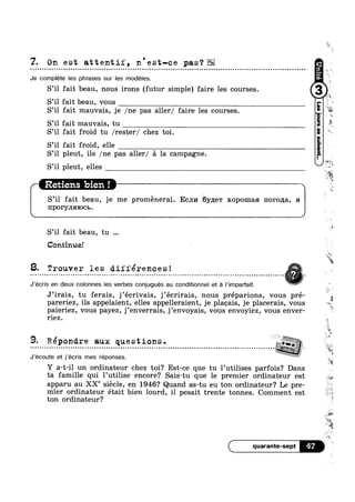 7. On est attentif, n'est—ce pas‘?¢ u Q ¢ - Q Q Q Q Q - | Q - u Q Q n o n a o o n n u u o u o a u n Q u u o o | ¢ ¢ Q Q Q Q ¢ - u ¢ - Q Q - ¢ ¢ - e o n o u a ~ u u Q u o ¢ Q o v Q ¢ Q Q Q o n u Q Q Q | Q ¢ Q Q | - q - - e - ¢ ~ n o ; n u a o n q o u o ~ Q u a o on
Je complete les phrases sur les modeles.
S’il fait beau, nous irons (futur simple) faire les courses.
S’il fait beau, vous
S’il fait mauvais, je /ne pas aller/ faire les courses.
S’il fait mauvais, tu
S’il fait froid tu /rester/ chez toi.
S’il fait froid, elle i
S’il pleut, ils /ne pas aller/ a la campagne.
S il pleut, elles
S’il fait beau, je me proménerai. Ecnn 6y,n;e'r xopomaa norona, :1
IIPOPYJIHIOCB.
S’il fait beau, tu
Continue!
8. Trouver les differences!. . . . . . . . . . . . . . . . . . . . . . . . . . . . . . . . . . . . . t . . . . . . . . . . . . . . . . . . . . . . . . . . . . . , . . . . . . . . . . . . . . . . . . . . . - . . . . . . . . . . . . . . . . -5 7 ‘j .
J’écris en deux colonnes les verbes conjugués au conditionnel et a Pimparfait. ~
r I
J’irais, tu ferais, j’ecrivais, j’ecrirais, nous préparions, vous pré-
pareriez, ils appelaient, elles appelleraient, je placais, je placerais, vous
pa1er1ez, vous payez, ]’enverra1s, ]’envoyais, vous envoyiez, vous enver-
riez.
9. Répondre aux questions.
41% "
iii
Retiens bien !
i at
.,,L_#
W1
an
8-ii
wk
1|
2
it
*8
r»
J’écoute et j’écris mes réponses.
Y a-t-i1 un ordinateur chez toi? Est-ce que tu l’utilises parfois? Dans
ta famille qui 1’uti1ise encore? Sais-tu que 1e premier ordinateur est
apparu au XXe siecle, en 1946? Quand as-tu eu ton ordinateur? Le pre-
mier ordinateur était bien lourd, i1 pesait trente tonnes. Comment est
ton ordinateur?
4? af
M
 