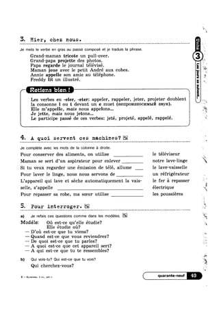 3. Hier, chez nous. u n n u u u - ¢ Q - - ~ ¢ o Q ¢ o - - . ¢ - - - - ~ Q Q Q Q n 4 ¢ - u u - u | - - Q - - ¢ ~ - - ¢ u on
Je mets le verbe en gras au passe composé et je traduis la phrase.
Grand-maman tricote un pull-over.
Grand-papa projette des photos.
Papa regarde le journal télévisé.
Maman joue avec le petit André aux
Annie appelle son amie au téléphone
Freddy lit un illustré.
cubes.
Retiens bien! 7 '"
Les verbes en -eler, -eter: appeler, rappeler, jeter, projeter doublen
la consonne l ou t devant un e muet (Henpo1»1sHocnM1>117'1 snyxc).
Elle m’appelle, mais nous appelons...
Je jette, mais nous jetons...
Le participe passé de ces verbes: jeté, projeté, appelé, rappelé.
4- A quoi servent ces machines?
Je complete avec les mots de la colonne é droite.
Pour conserver des aliments, on utilise le téléviseur
000
Maman se sert d’un aspirateur pour enlever notre lave-linge
Si tu veux regarder une émission de télé, allume le lave-vaisselle
Pour laver le linge, nous nous servons de un réfrigérateur
L’appareil qui lave et séche automatiquement la vais- le fer A repasser
selle, s’appel1e électrique
Pour repasser sa robe, ma soeur utilise les poussiéres
5- Pour interroger.¢ ¢ » - u - u - ~ n u n n - Q - Q - ¢ - ¢ - - Q ¢ - - Q ¢ - - - v - ¢ ¢ ~ ¢ ~ n - Q Q n ¢ o Q n a u - - ¢ Q Q ¢ ¢ - ¢ Q ~ - ¢ » - n » ¢ ¢ Q n o Q ¢ Q u ~ ~ u o ~ u ¢ ~ ¢ u c o ~ u Q Q ¢ - Q » - - - - Q ~ a Q Q ¢ - . ¢ - - at
a) Je refais ces questions comme dans les modéles.
Modélez oa est-ce qu’elle étudie?
Elle étudie oil?
— D’of1 est-ce que tu viens?
— Quand est-ce que vous reviendrez‘?
— De quoi est-ce que tu parles?
— A quoi est-ce que cet appareil sert?
— A qui est-ce que tu te ressembles‘?
b) Qui vois-tu? Qui est-ce que tu vois?
Qui cherchez-vous?
4 -— Rynurnaa, 5 101., pa6.'r quarante'neuf
ml“
“Es
ii
1
9
1
11
‘Q,
.1
tr
‘F:
~¢
E
>
we
13‘!
$-
Q,
 
