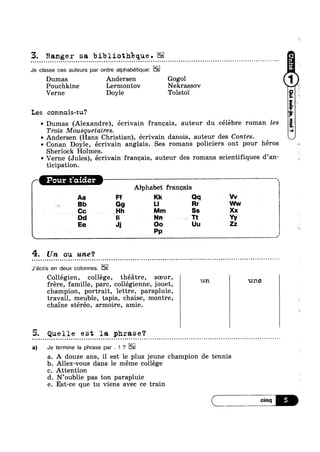 3. Ranger sa bibliotheque.a - - ~ - ¢ Q ¢ ¢ ¢ n ~ - - . ¢ ¢ - ¢ | » ¢ n ~ u Q - - - - ¢ | - - - ¢ - ¢ ~ u - u a ¢ ¢ ¢ | Q = ~ | ¢ a - ¢ o - » ¢ ¢ - n ; ~ u n u Q ~ - - - - Q u ' ¢ | - --
Je classe ces auteurs par ordre alphabetique:
Dumas Andersen Gogol
Pouchkine Lermontov Nekrassov
Verne Doyle Tolsto'1'
Les connais-tu?
~ Dumas (Alexandre), écrivain francais, auteur du célebre roman les
Trois Mousquetaires.
~ Andersen (Hans Christian), écrivain danois, auteur des Contes.
' Conan Doyle, écrivain anglais. Ses romans policiers ont pour heros
Sherlock Holmes.
~ Verne (Jules), écrivain francais, auteur des romans scientifiques d’an-
ticipation.
A
Alphabet francais
Cc r lo-ilh “Mm
Aa Ff Kk Qq Vv
Bb G9 Ll Rr Ww
Ss Xx
Dd la Nn Tt Yy
4-. Un ou une‘?
Q ¢ u u n - ¢ Q - ¢ u u u n - - Q . Q ¢ u Q o u Q u Q u u u ~ - - - q u n ¢ u ~ o Q e u | Q - - ~ ¢ - ¢ ~ . - | - Q - Q - - ¢ » n n a - - - > - ¢ ¢ - - v ¢ - --
J'écris en deux colonnes.
Collégien, college, théatre, soeur,
champion, portrait, lettre, parapluie,
travail, meuble, tapis, chaise, montre,
chaine stéréo, armoire, amie.
- - ~ - ¢ ~ ~ ~ - ~ - - . . . - - . - Q - » » ¢ - ‘ » - - = . @=
frere, famille, pare, collégienne, jouet, un une
5. Quelle est la phrase?
a) Je termine la phrase par . ! ?
$79’
Allez-vous dans 1e meme college
A douze ans, il est le plus jeune champion de tennis
99-P
Attention
N’oublie pas ton parapluie
Est-ce que tu viens avec ce train
C”
Ee_ J; O0 Uu Zz l
Pp J ‘
 