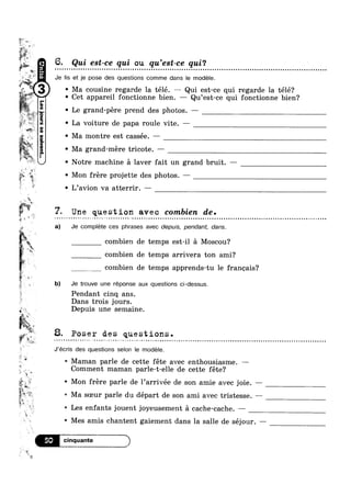 3'
an
’
"'%1‘f-‘%~“‘-'~
‘Lt,
useA
swan
get
6 Qui est-ce qui ou qu’est-ce qui‘?
Je Iis et je pose des questions comme dans le modele.5, ';; .
i‘:2. ' Ma cousine regarde la télé. —— Qui est-ce qui regarde la télé?
,;j ' Cet appareil fonctionne bien. — Qu’est-ce qui fonctionne bien?
17'
1
M.~,-,
r %
‘L
,1 .17?‘
2 41‘
5
_~,_~
~‘tti 7
4: .?' I
w‘4
rv*LV 3
1 94!
$1
quangnsass.mo[sa1
' Le grand-pére prend des photos. —
~ La voiture de papa roule vite. —
- Ma montre est cassée. —
~ Ma grand-mere tricote. —
= ~‘ ,
i .
gig %
‘I
L
1
at ;_;s_
z;
:6
Q
1;
,3
1
ii
%
,,‘
33
Aw
1
v,
1*’
1c—'I
.
_
‘~§’5¢
gs 3. Poser des questions.%>
it»;
~ Mon frere projette des photos. —
i 5
a)
1; b)
Notre machine a laver fait un grand bruit. —
t ' L’avion va atterrir. — V
Y, Une question avec combien de.- ¢ ~ - - ¢ Q » - ~ - ~ - » ~»¢,.¢>-» 1 -~- -aqua 000000;: - on 000000000 u G < - 0010000 coon! no-= ¢¢-¢- _- ¢ = w ¢ v o a ~ a u u o o 0 4
Je complete ces phrases avec depuis, pendant, dans.
combien de temps est-i1 a Moscou?
combien de temps arrivera ton ami?
combien de temps apprends-tu le franeais?
Je trouve une réponse aux questions oi-dessus.
Pendant cinq ans.
Dans trois jours.
Depuis une semaine.
J’écris des questions selon le modele.
5; A
.
1
M '
9 » .<_ ‘
$
‘i1
V! lg ‘it
£5 ~ Mon frére parle de 1’arrivée de son amie avec joie. —W»
t
Maman parle de cette fete avec enthousiasme. —
Comment maman parle-t-elle de cette fete?
s Ma soeur parle du départ de son ami avec tristesse. —-—
s Les enfants jouent joyeusement a cache-cache. —
-Q Mes amis chantent gaiement dans la salle de séjour. —
 