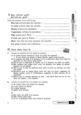 9. Qui es1;—ce qui?9 .
Qu est—ce qul?
J’écris des questions sur les mots en gras.
Mon ami arrivera dans dix minutes. —
Maman enlévera les poussiéres —. i
L’aspirateur enlévera les poussieres. —
Papa partira pour Paris. —
L’avi0n part pour la France. ——
wt
in
'=,'
Le train arrivera dans dix minutes. —
av
JrW
-W.‘
Marie vole chez son amie annoncer une nouvelle. — M
Cet avion s’env0le vers l’Amérique. —
‘IQ. Bien chez toi.. . - . . . . . . - ...---.--.............H...-........-..-.........-........----H......................-----ML -
a) J’éc0ute une premiere fois et je répéte les questions.
journée; ou elle rentre plus tard?
maman ou toi-méme?
ton papa?
musique?
chez un copain / une copine?
b) J’écoute une seconde fois et je réponds aux questions.
1) Je rentre chez moi aprés les classes:
a) a une heure et demie;
b) a deux heures;
c) aprés trois heures.
2)
a) Ma mere est deja a la maison.
b) Elle rentre plus tard.
c) Il n’y a personne chez nous dans la journee
 I   ,
#1":
4*
K‘
1) A quelle heure rentres-tu chez toi aprés les classes?
— A une heure et demie, a deux heures, aprés trois heures.
2) Ta maman est déja a la maison; il n’y a personne chez vous dans la “?,;*
a
3) Est-ce que tu déjeunes a l’éc0le, ou a la maison, ou dans un café?
4) Qui prépare des repas chez vous, ta maman, ton papa, ta grand-
5) Est-ce que tu fais tes devoirs tout seul, ou avec ta maman, ou avec
6) Qu’est-ce que tu aimes faire chez toi: lire un livre, regarder un
dessin animé, jouer a 1’ordinateur, regarder la télé, écouter de la
7) Est-ce que tu invites parfois un ami / une amie chez toi ou tu vas 7
51
1»
“-
*5»
1
5
‘:1
<@ ~ 1?
‘§€
i
'
» W;
‘if
.>¢§‘~‘
7%
'4
 