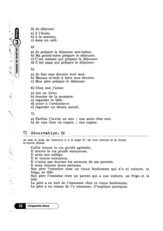 ‘xv
9- W11
E,
_‘_
ex"?
§»~
D1
~ c
*€
2
‘~1-
?”§@D'Y
5::4/
1
41 l
"1uao|nsass.mo[8816?4§"-In
3) Je déjeune:
I
a) 51 l’ec01e;
‘ a la maison;
dans un café.
a) Je prépare le déjeuner moi-méme.b,  I I
Ma grand-mere prepare le dejeuner.
cl C’est maman qui prépare le déjeuner.
d) C’est papa qui prépare le déjeuner.
5‘D
D Je fais mes devoirs tout seul.
D Maman m’aide a faire mes devoirs.
Q 
7D
113* 0
Je relis
Mon pere prépare le déjeuner.
6‘D Chez moi j’aime:
D lire un livre;
D écouter de la musique;
D regarder la télé;
D jouer A l’ordinateur;
egarder un dessin animé.
D Parfois j’invite un ami / une amie chez moi.
D Je vais chez un copain / une copine.
bservation.
le texte de |’exercice 5 :51 la page 91 de mon manuel et 1e trouve
la , bonne phrase.
Collin trouve la vie plutot agréable.
‘ I1
W Il aime son college.
I1
I1
Il
trouve la vie plutot ennuyeuse.
le trouve ennuyeux.
n’aime pas écouter les sermons de ses parents
aime écouter leurs sermons.
Son pere l’emméne chez un vieux bonhomme qui n’a n1 voiture, n1
frigo, ni télé.
Son pere 1’emméne chez un parent qui a une voiture, un frigo et la
télé.M
‘ a
Le pere a eu tort de 1 emmener chez ce vieux bonhomme.
Le pere a eu raison de l’y emmener. J’explique pourquoi.
 
