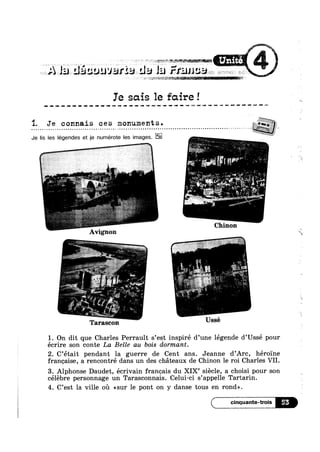 A e deasuuvarsan da la
Ie sais 1e faire!
1. Je c onnais c e s monument s .
. . . . . . . . . . . . - . . . . . . . . . . . . . . . . . . . . . . . . * . £ . . . . . ¢ . . - . . . . . . . . . . . . . . . . . . . . . . . . . . . . . . . . . . . . . . . . . . . ¢ . ‘ . , . . 1 . V a .‘
'7Je lis les légendes et je numérote les images. --1
a '
Chinon
Avignon
| i
1 i
— ' UsséTarascon
1. On dit que Charles Perrault s’est inspiré d’une légende d’Ussé pour
écrire son conte La Belle au bois dormant.
2. C’était pendant la guerre de Cent ans. Jeanne d’Arc, héroine
franqzaise, a rencontré dans un des chéteaux de Chinon le roi Charles VII.
3. Alphonse Daudet, écrivain franeais du XIXe siécle, a choisi pour son
célébre personnage un Tarasconnais. Celui-ci s’appe11e Tartarin.
4. C’est la ville oil <<sur le pont on y danse tous en rond».
55*
 