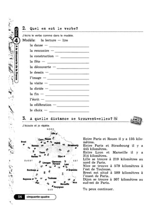 , IQ, §~ :1 1' Brest est situe a 589 kilometres e
~»
"1-1
.,.»
£5». G
., ,‘ E.
:.'_-1.¢-
.»
A,
'4
>1:
, W-W
‘J-
A
-., .2 '
'~:,
Q ark
x
>1, ‘
I,1?
(ieouéag2|apauaanooep2|V
Z. Quel en est le verbe?
Modéle: la lecture —— lire
3 J’ecris le verbe comme dans le modele.
fr la danse —
la rencontre -
la construction —
la fete —
la découverte —
dessin —
l’image -
la visite —
w I
"n...
%~>-
~, '~
.
5‘ ' 9
ea
n '1,
3. A quelle distance se trouvent-elles‘? E2
a
t
W»
%"""‘};;“‘
.*’*i = @_;~:'P¢>/1 . ' 445 kilometres.w.
la dictee —
la fin —
l écrit —
la célébration —
le choix ——
. . . . . . . . . . . . . . . . . . - . . . . . . . . . . - . . . . . . . . . . . . . . . . . . . - - . - . . - . . - . . - . . - . . . . . . . . . . . . . . . . . .....................;,g.
J’écoute et je répéte.
N O R D
£“""‘§

,1 .
,.,-="
i 11q;en¢;oiien ‘K Entre Paris et Rouen il y a 135 kilo-
Brgst Y
“»;?»]'pm|5 metres.
1 ’Ren'|i‘as Entre Paris et Strasbourg il y a
5 8 ,, , ._ _, ‘g
6; Tours Entre Lyon et Marseille il y a
.
. 1....
" Ar.3 »m l"*;,;_,>1~@~mi 6% 9 l,Iice se trouve e 579 kilometres 5
4 °° . l’ouest de Paris
e ,
ii
4
W
Nam; 195 V“ $1 314 kilometres.
QUEST EST Lille se trouve a 219 kilometres au
A? Limoges °'F§"'“m:§' EN"? 1} nord de Paris.
|;or¢ea;jx5 J é. uamn6|,|e l est de Toulouse.‘
Bavonnefw’ "9’ a T°"'°"s§ on g’; Dijon se trouve 51 307 kilometres au
‘~ “Pay” 4%, Mariam * "we sud-est de Paris.
9‘ ‘Perpignan
su 0 Tu peux continuer.
El cinquante-quatre )
 