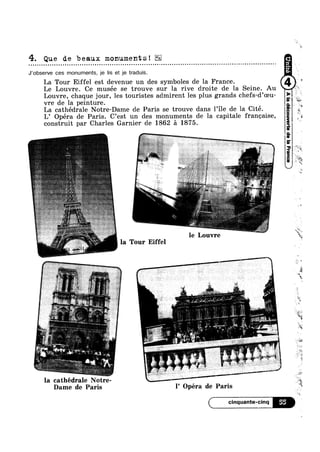 I
4. Que de beaux monuments!
- - - ¢ ¢ » Q ¢ u u Q Q Q Q - Q - ¢ ~ ¢ n - - . Q Q Q - Q Q ~ Q » ~ - - Q » | - - | ¢ - ~ u ¢ ¢ - ¢ . - Q . - u ¢ - n o u o o Q ¢ ¢ - | Q - o u o - - Q ¢ - u - - a - ¢ ~ ¢ ~ - Q Q - < » ¢ ~ o . » Q - ¢ n - < u n - - Q Q ¢ ~ - » ¢¢
J’obsen/e ces monuments, je lis et je traduis.
La Tour Eiffel est devenue un des symboles de la France.
Le Louvre. Ce musée se trouve sur la rive droite de la Seine Au
Louvre, chaque jour, les touristes admirent les plus grands chefs-(l’oeu-
vre de la peinture.
La cathédrale Notre-Dame de Paris se trouve dans l’ile de la Cité.
L’ Opéra de Paris. C’est un des monuments de la capitale franeaise,
construit par Charles Garnier de 1862 5 1875.
4i 4i~_
P
I
—-1-uur
le Louvre
l la Tour Eiffel
la cathédrale lI0tr::
4
Ht
’~:"‘
Kid
w»
‘iii?
"3
4
11%
*6
~.
X; "4
1!’
'1
L».
K
’-1
e
Q
we
Mien
‘E
i
’ I
Dame de Paris » l Opera de Paris
( cinquante-cinq B‘Iv:
»
 