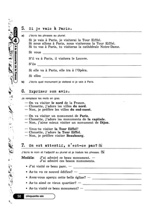 w
m
5
,
‘” . 
~
2;“
M
.
~ “Iv?
% t
'1
Q
‘iiat 1%»
. ‘ ii
~
w
Q“
m
at
~15
eqgun(aoua.|,_|aapauannoogpaV6
4
w
u
")~'n
if»
*1
Uh
u %f;w
9
ii 5
n
é 7. On est attentif, n'est-ce pas‘?
‘if '
~ As-tu vu ce nouvel édifice? ——-w
J
5» J
V . I
é
~ a)
5. Si ge vais a Paris.
J’écris les phrases au pluriel.
Si je vais a Paris, je visiterai la Tour Eiffel.
' nous allons a Paris, nous visiterons la Tour Eiffel.
' tu vas 21 Paris, tu visiteras la cathédrale Notre-Dame
' vous
S’i1 va a Paris, i1 visitera le Louvre.
S’ils
Si elle va a Paris, elle ira a 1’Opéra.
Si elles
b) J’écris quel monument je visiterai si je vais a Paris.
6. Exprimer son avis.
Je remplace les mots en gras.
—— On va visiter le nord de la France.
— Chouette, j’adore les villes du nord.
— Non, je préfére les villes du sud-ouest.
— On va visiter un monument de Paris.
— Chouette, j’adore les monuments de la capitale.
— Non, j’aime mieux visiter un monument de Dijon.
— Veux-tu visiter la Tour Eiffel?
— Chouette, j’adore la Tour Eiffel.
— Non, je préfére visiter Beaubourg.
@ o Q Q Q Q Q o - o u n n a n Q QIQQOIIIOOOIIIOOUOIUOQOQI00000000000000onI101000000alloooooooooooooololilolllo
J’écris le nom et l’adjectif au pluriel et je traduis les phrases. E2
Modélez J’ai admiré ce beau monument. —
J’a1 admire ces beaux monuments.
J’ai visité ce beau parc. —
Avez-vous apereu cette belle eglise? —
As-tu aimé ce vieux quartier? -—
V i“ ' As-tu visité ce beau monument? —k
‘ Q
4
#5»
»
&
V
56
 