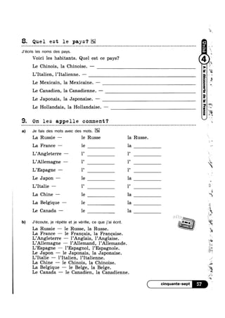 8. Quel est le pays?EE
u n u o n o o u o o n Q o o o o u Q Q n a u o o o o n n Q Q u o o u | Q n u o ¢ u ¢ o Q Q ¢ Q Q Q o Q a a Q u u Q Q n ¢ Q ¢ - Q ¢ Q Q ¢ Q Q ¢ - ¢ n Q ¢ Q ¢ - Q n n - ¢ Q ¢ | - 4 Q Q Q ¢ Q ¢ Q - u u Q » Q u Q u Q ' Q ¢ Q Q Q ¢ on
J’écris Ies noms des pays.
Voici les habitants. Quel est ce pays?
Le Chinois, la Chinoise. —
L’Ita1ien, l’Italienne. —
Le Mexicain, la Mexicaine. ——
Le Canadien, la Canadienne. —
Le Japonais, la Japonaise. —
Le Hollandais, la Hollandaise. —
9. On les appelle comment?a Q o u o ¢ Q u o o Q u o n Q u ~ - n u u n n n o n o c n o u n n - n o o u u o o n o c n u - o u u n a n o u o n u a a Q ¢ ; - ¢ - Q - Q Q ¢ - Q Q - u Q n u Q - Q u - | ~ Q ¢ a a u u o Q o Q Q u o a u c - - ¢ Q . - . - Q - - ¢ 00
a) Je fais des mots avec des mots.
La Russie — le Russe la Russe.
La France — le la 1
L’Ang1eterre — 1’ 1’
L’Al1emagne — 1’ 1’ ~ 3
L’Espagne — 1’ 1’
Le Japon — 1e la
1’ l’ »L’Ita1ie —
La Chine —— le la *3
La Belgique — le la
Le Canada - ”Z
b) J’écoute, je répéte et je vérifie, ce que j’ai écrit. 7 _(,,_._._..v!._..v:_ >.._.,:_..,_..):
La Russle — le Russe, la Russe. 5La France — le Frangais, la Franeaise.
L’Angleterre — 1’Anglais, 1’Anglaise.
L’A11emagne — l’A11emand, l’Allemande.
L’Espagne — l’Espagn0l, l’Espagn0le.
Le Japon —- le Japonais, la Japonaise.
L’Ita1ie —— 1’Italien, l’Italienne.
La Chine —— le Chinois, la Chinoise.
La Belgique — le Belge, la Belge.
Le Canada —— le Canadien, la Canadienne.
cinquante-sept 57
0
if
le la Q,
 