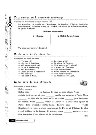 was“.
, s.
>>.
ll.
1?
$5“
¢'
.<
,=
at
';z»
E
-s
ll
‘as
at
”i‘~
Q
??!“.C1
. W’ Je
Bienheureux, le Musée russe, la Galerie Trétiakov, le musée Pouchkine,
aouaag2|apauannoogp2|V(
‘IQ. A Moscou ou 2,1 Saint-Pétersbourg?
classe ces monuments en deux oolonnes.
Le Kremlin, le musée de l’Ermitage, le Bolcho'1', l’église Basile-le-
le palais d’Hiver.
Célébres monuments
51 Moscou <5. Saint-Pétersbourg
Tu peux en trouver d’autres!
11. Je vais 5... Je viens de...<1",
§ o
w
| n Q ~ ¢ e a n > ~ u u ~ n u ¢  ¢ n | ¢ » ¢ Q ~ ¢ - u | n ~ - Q u - | o n u u ~ u n Q - Q Q - - . . - ‘ - - - Q - - - - ¢ ¢ | o u » ~ e u n o - Q . . - - ¢ Q - Q ¢ ¢ u Q n ¢ Q a - o o u u a o ¢ ¢ Q - - Q Q u n - u u » ~ u - 01
Je remplaoe les noms des villes.
— Tu vas ou? — Tu viens d’ou?
-—— Je vais a Londres. — Je viens de Genéve.
— oa est-ce qu’il va? — D’ou est-ce qu’il vient?
— Il va a Strasbourg. — I1 vient de Toulouse.
—— on allez-vous? — D’ou venez-vous‘?
— Nous allons a Bordeaux. — Nous venons de Marseille.
-—— Ou vont-ils? — D’oi1 viennent-ils?
6» — Ils vont a Nice. — Ils viennent de Lyon.
..,'
‘T-5»sr, .,
ii
<§
1». -
Z‘
‘wk
*1, lg»
s
l>
'12. Le pays de me s réve s .
» ~ 4 ¢ - - - ¢ I - < - ~ o ¢ ¢ u » » ~ u Q ~ I a ~ n a Q v a o u ¢ n u » ~ u ¢ ~ o - ¢ Q n » Q ¢ : a ¢ ~ : ~ o v Q n u o u » ~ ¢ o n ~ ~ o ¢ - ¢ ~ ¢ | - - ¢ - ¢ F - . ~ ~ ¢ - ¢ - Q - ¢ ¢ u Q - a n u 0 1 4 i J u
Je complete la lettre de Paul.
Z
Chere maman,
Enfin nous en France, le pays de mes reves. Nous
arrivés le 5 janvier et nous restés une semaine a Paris. Nous
vu bien sr la Tour Eiffel et André pris beaucoup
de photos. Nous visité le Louvre et la plus belle église de
9% ’
Paris. Elle sappelle Notre-Dame. Encore nous visité
Beaubourg, le plus original monument de Paris, et l’Opéra, le plus
grand theatre de la France. Et encore, nous gouté a la cui-
sine francaise. C’est chouette! Je t’embrasse.
Paul
‘Icinquante-huit )
 