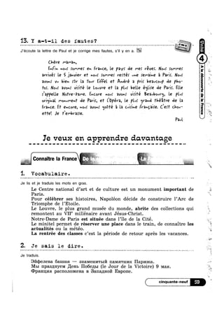 13. Y a-t-il de s faut e s ‘?
. . . . . . . . . . . . . . . . . . . . . . . . . . . . . . . . . . . . . . . . . . . . . . . . . . . . . - . . . . . . . . . . . . . . . . . . . . . . . . . . . . . . . . . . . . . . . . . . . . . . . . . 5 .
J‘écoute la Iettre de Paul et je corrige mes fautes, s’i| y en a.
C.léVQ l"3l"3r,
Enn nouf Io/"M9! en France, le pay: de Me; réver. Nov! !or~r-e>’ llll
arrive! le 5 janvier ef hovf tonne! reé! vhé fQl"*2lh€ 5 Park. Nov!
avonr Vu bien {Gr la Tout’ EiFFel ef André 2 pr)! l!Q3vCOvP de pho-
Tor. Nov; avonr viiifé le l.0vVVQ e1 la ple; belle éqlire cle Parir. Elle
rlappelle Nofre-Dame. Encore nous’ avonr virifé B€2vbOuV<_1, le pl»/r
0Vl¢jlv2l I"‘OnuI"€nl' ole Park, e1 llvpéra, le Plvf grand fhéfre de la
France. ET €hCOV€-, novf avonr <jo0‘I'é '21 la cvirine (rangaire. Cerf Chou‘
e’r1'e'. Je 1"er-brarre. ,
0
Paul. kj
Ie veux en apprendre davcmtage
1. Vocabulaire .
e - Q u Q Q o n e < ¢ - u n  u ~ - Q a e Q u ~ u - Q u ~ - Q u n - Q Q a n Q a | e Q u - | u - ¢ ~ u » Q ¢ » ¢ Q n - Q » ¢ n » - ¢ - - - - - Q - ¢ - » ~ - - - - ~ - n . e ¢ - - ~ n ¢ . - ~ - ~ ¢ - | - ~ - . » ~ = c - - ¢ > ~ .-
Je Iis et je traduis les mots en gras.
7
s,Le Centre national d art et de culture est un monument important de
Paris.
Pour célébrer ses histoires, Napoléon décide de construire l’Arc de
Triomphe de l’Etoile.
Le Louvre, le plus grand musée du monde, abrite des collections qui
remontent au VII° millénaire avant Jésus-Christ.
Notre-Dame de Paris est située dans l’ile de la Cité.
Le minitel permet de réserver une place dans le train, de connaitre les ‘
actualités ou la météo. "at?
I 
La rentrée des classes c’est la periode de retour apres les vacances.
2. Je sais le dire.
Je traduis.
¢ > . - e - - Q Q ¢ Q - . ; - < 4 ¢ - a ¢ - - u Q Q . Q ~ Q ¢ . n =~
9171<1)eJIeBa anma —— 3HaMeH1»I'rI=1171 1I3.MHTHI/IR Hapmica.
M51 npas1J;HyeM Jlenb Ho6e,zn>1 (le Jour de la Victoire) 9 Man.
<DpaHu;1/1:1 pacnonoaicena B 3ar1a,zxHo171 Espone.
( cinquante-
l
l ll *§
 