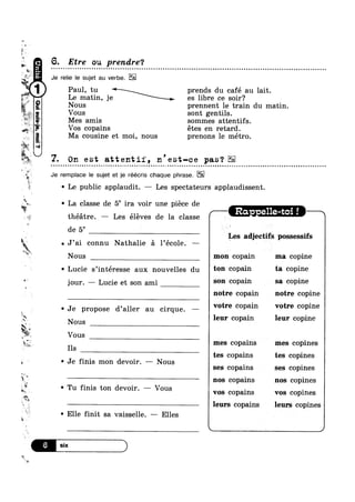 -
»
5
Q
fv.
<.
;
“'1.
% K
‘M
V
Paul, tu prends du café au lait.
Le matin, je es libre ce soir?
. _
1;‘
1*‘
‘.1 ‘Q
x
l
Msr*W
at
‘X
1»
éuunQgag‘1.ow5!-8.
5. Etre ou prendre?¢ - . Q - Q a o u » ¢ u ¢ » n Q ¢ c a ~ o u Q u Q Q - ~ - | ¢ n a o o n Q - ¢ ¢ - Q - » » u o n o a - u - u | a Q - - Q ¢ Q n u o n Q n Q ¢ ¢ u Q nnocnulooolooooonauuuiooooooono
Je relie le sujet au verbe.
Nous prennent le train du matin.
Vous sont gentils.
Mes amis sommes attentifs.
Vos copains étes en retard.
Ma cousine et moi, nous prenons le métro.
'2. On est attentli, n'est-ce pas‘?
Je remplace le sujet et je réécris chaque phrase.
v Le public applaudit. — Les spectateurs applaudissent.
~ ~ La classe de 56 ira voir une piece de
w
§
g
5
2W“gpwM
tes copains tes copines
if O
W
3
ig,
-,
‘* x
L4
1? Y
“$1
% .
-ml
I 5?‘ 0
K-théétre. — Les éléves de la classe L Ra e e t
de 5° V
7 L‘ L
J’ai connu Nathalie 51 l’école. — be N
ax -
K Nous mon copain ma copine
~ Lucie s’intéresse aux nouvelles du toll 00113111 ta 00131119
jour. — Lucie et son ami 5°" copain 53 copine
notre copain notre copine
' Je propose d’aller au cirque. —
Nous
Vous
Ils
Je finis mon devoir. —— Nous
Tu finis ton devoir. —
' Elle finit sa vaisselle. — Elles
K _
Les adjectifs possessifs
votre copain votre copine
leur copain leur copine
mes copains mes copines
ses copains ses copines
nos copains nos copines
Vous ‘ vos copains vos copines
leurs copains leurs copines
n ¢ ~ | u - - ¢ ' -n
¢ u a o - o n a u Q n ¢ a - u uq
)
 