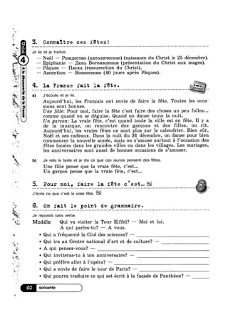 “I,
rm
Yk
IE
’$ ‘A
5"
‘IF 4’
_
y _,,.
1
#1
k T
R‘.
Q _
"1 1.
‘ 5. Pour moi, faire la fete c’est...
9
‘*1
v x
,1 O
79*‘ I
$2‘
1
Wk
‘:5
~:*“55*"Y,
(aoui
1; r
?4!‘-‘fl
0
apauamoogp2|y94,,
~ Qui inviteras-tu a ton anniversaire? —
1 Qui préfére aller a l’0péra? —
3. Connaitre ces fetes!
Je lis et je traduis.
— Noel — Po>ic1J;ec'rBo (KQTOJII/FIGCKOG) (naissance du Christ le 25 décembre).
—— Epiphanie — ,ILeH1> BOPOHBJIGHI/ISI (présentation du Christ aux mages).
— Paques — Hacxa (ressurection du Christ).
— Ascention —— Bosnecem/1e (40 jours apres Paques).
4. La France fait la fete...............................................
a) J’écoute et je lis. C
Aujourd’hui, les Francais ont envie de faire la féte. Toutes les occa-
sions sont bonnes.
Une fille: Pour moi, faire la féte c’est faire des choses un peu folles...
comme quand on se déguise. Quand on danse toute la nuit.
Un gargron: La vraie féte, c’est quand toute la ville est en féte. Il y a
de la musique, on rencontre des garcons et des filles, on rit.
Noél et ses cadeaux. Dans la nuit du 31 décembre, on danse pour bien
commencer la nouvelle annee, mais on s amuse surtout a l occasion des
fétes locales dans les grandes villes ou dans les villages. Les mariages,
les anniversaires sont aussi de bonnes occasions de s’amuser.
kjlah Aujourd’hui, les vraies fétes ne sont plus sur le calendrier. Bien sr,
% ' 9 ‘ 1
X b) Je relis le texte et je dis ce que ces jeunes pensent des fétes.
Une fille pense que la vraie féte, c’est...
Un garcon pense que la vraie féte, c’est...
J’écris ce que c’est la vraie féte.
5. On fait le point de grammaire.
Je réponds sans verbe.
fig Mocléle: Qui va visiter la Tour Eiffel? — Moi et lui.
A qui parles-tu? — A vous.
Qui a fréquenté la Cité des sciences? —
-
~ Qui ira au Centre national d’art et de culture? —
A qui pensez-vous? —
~ Qui a envie de faire le tour de Paris? —
~ Qui pourra traduire ce qui est écrit a la facade de Panthéon? -——
 