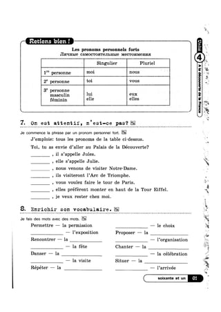 Les pronoms personnels forts
JI1/Iqnble CGMOCTOHTBJILHLIG Mecwonmeima
Z Singulier Pluriel
1” personne 11101 Imus
2° personne t°i VOUS A
L i
38 personne
masculin 1111 eux
féminin elle elles
/— Retiens bien! 7 V 
kw, __ _ *"¢ _ _
7. On est attentif, n'est-ce pas‘?
Je commence la phrase par un pronom personnel fort.
J’emp1oie: tous les pronoms de la table ci—dessus
Toi, tu as envie d’a11er au Palais de la Découverte?
, i1 s’appe1le Jules.
, elle s’appe11e Julie.
, nous venons de visiter Notre-Dame.
, ils visiteront 1’Arc de Triomphe
, vous voulez faire 1e tour de Paris.
, je veux rester chez moi.
8. Enrichir son voeabulaire.- » ¢ - Q ~ u - ~ o Q ¢ ~ ¢ u ¢ - ¢ ¢ ¢ ¢ n u ¢ u ¢ - Q | nttiunuclcnyonnqcuQIIIIIQOOIIIIOQQIIIilviIOInItQIIblovuonlonlvalnnnnnlluncnnlponcqnnlt
Je fais des mots avec des mots.
Permettre — la permission — le choix
— 1’expositi0n Proposer — la $2
Rencontrer — la — Porganisation
— la féte Chanter —-— la
Danser — la —— la célébration
— la visite Situer — la
Répéter — la -— l’arrivée
=<
K.,-1‘ ~55
*<
, elles préferent monter en haut de la Tour Eiffel. --
*7
i
i;
x:
‘is:
.<_
'_1rm
0
Ii
. W
‘J;
»
:1
g4_
*1:
I
VA.
q
61 is
'1
,~
 