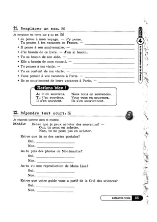 11. Remplacer un nom.- n u o a u Q u u a u n ¢ ~ Q a Q 00000nlooooolculoooaconooac0uouoollnooclolonnlloounocnollnucmnlcoconoloIIcon:oqollnnolntlvvonoololi
Je remplace les noms par y ou en.
' Je pense a mon voyage. — J’y pense. 2
Tu penses a tes vacances en France. ——
' I1 pense a son anniversaire. -' J’ai besoin de ce livre. —— J’en ai besoin.
' Tu as besoin de son aide. —
' Elle a besoin de mon conseil. —
' Tu penses E1 ma visite. —
' Tu es content de ma visite. —
' Vous pensez a vos vacances a Paris. — ,
4%?
 4
' Ils se souviennent de leurs vacances a Paris. ——
Retiens  bien 1 1'
Je m’en souviens. . Nous nous en -souvenons.
Tu t’en souviens. Vous vous en souvenez.
I1 s’en souvient. Ils s’en souviennent.
'12. Répondre tout court.- - Q - ¢ - Q - o n o o Q u o u o u o u - n ¢ » n Q ¢ a ~ ¢ Q u ¢ ¢ » ¢ - - - » . Q a n n ~ Q Q u u u Q a u o n ¢ ¢ u a ¢ ¢ Q - - . - | . - - o o - Q o ~ ~ n u ¢ - a ~ » ¢ ¢ Q - » | - ¢ Q Q - ¢ Q Q - - ~ Q |¢
Je réponds comme dans le modele.
Modélez Est-ce que je peux acheter des souvenirs? —
Oui, tu peux en acheter.
Non, tu ne peux pas en acheter.
Est-ce que tu as des cartes postales?
Oui,
Non,
As-tu pris des photos de Montmartre?
As-tu vu une reproduction de Mona Lisa‘?
Oui,
Non,
Est-ce que votre guide vous a parlé de la Cité des sciences‘?
Oui,
Non,
é‘?,,
is
W ‘i
ii
i.
_ "'5.
“H1
-
~¢
‘M
or it2 is
1 tr?
fie
,= i
om,
Non,
W
¢*W"
‘aw x
E
=1“
KP
Yi
. W
45:35
65
 