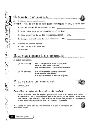 aw.
 @-
?“~‘
n
é i
u 15. Répondre tout court.E3? ..... ............................. .......................... ...................... ............ . ......
¢°~ a) Je réponds comme dans le modele. “
BGP9]-IOAIIOOQPB
_
Modélez Toi, te sers-tu de mon guide touristique? — Oui, je m’en sers.
w > 1 . Toi, te sers-tu de ce schéma? —— Oui,
2. Vous, vous vous servez de cette carte‘? — Oui,
3. Eux, se servent-ils de tes recommandations? —- Oui,
4. Elles, se servent-elles de leurs conseils? — 0ui,
’ b) Je donne une réponse négative.
Tg iv
sf
sauna;
:1-
"K
§
4 1‘
:
1. Non, je ne m’en sers pas.
Continue!
'14- Je veux demander 5 mes copains...
Je traduis les questions.
((1 un copain): Tm IIOJIb3y€IIIbC BTI/IM cJ1oBapeM?
Te6e Hymna MOH noMo1I1I>?
Tm BCIIOMI/IH3.61IIb name HYTGHIECTBI/I6?
F‘
9
ii
:1 ,
Ia
4' i ._
'3
it
*3‘Y) WK
T‘ it t
. 3%;
E
’i”‘
:0. b)
kin
(a un gr0upe): B51 1‘IOJIb8y€T€Cb IIYTGBOILI/ITGJIGM?
BaM Hymen M0171 coBe'r?
B51 BcnoMnHaeTe 0 Banmx npysbax?
15. Si tu aimes les animaux‘?o ; a o c o ¢ o Q Q . - ¢ - ¢ ¢ | | Q - ¢ u - ¢ - Q u ¢ n ¢ ¢ - ~ u n n ¢ o - o ¢ ¢ - | ~ Q - ¢ - ¢ - Q 0lonlloloooooooolbluoulnllnotnololooouiilnnooclolul52!!
E a) J’écoute, je lis.
Animalice, 1e salon de 1'omimo.1 et de Yenfcmt
Si tu habites dans la région parisienne, cours au salon Animalice 51
Rambouillet. Tu y découvriras plein de chiens et de chats, mais aussi
des veaux, des chevaux, des buffles et méme des serpents. Tu pourras~~ I I Ivi
aussi poser des questions sur tes animaux preferes.
J'écris une petite lettre au salon Animalice et je pose 4-5 questions sur
mon animal préféré.
64"M
 