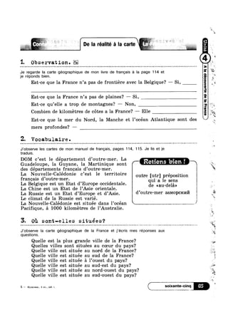 '1. Observation.
Je regarde la carte géographique de mon livre de frangais a la page 114 et
je réponds bien.
Est-ce que la France n’a pas de frontiére avec la Belgique? —— Si,
Est-ce que la France n’a pas de plaines? ~— Si,
Est-ce qu’elle a trop de montagnes? — Non,
Combien de kilometres de c6tes a la France? — Elle
’ 1
Est-ce que la mer du Nord, la Manche et l’0cean Atlantique sont des
mers profondes? —
0
Z. Vocabulaire .
¢ ¢ Q ¢ ¢ q - n o Q ¢ v o o o n o n u q Q Q u u Q Q u n u Q n n Q o ~ o n u u o n - Q - ¢ . - ¢ Q ¢ - Q - u Q ¢ o Q ¢ u Q u Q a n o o n v n - o n a o q Q Q ¢ ¢  Q Q Q u Q n - n ~ o u - - - . - Q a ¢ u n - ¢ o ~ ¢ . - Q q ¢ | - =-
J’observe les cartes de mon manuel de frangais, pages 114, 115. Je Iis et je
traduis.
DOM c’est le département d’0utre-mer. La
Guadeloupe, la Guyane, la Martinique sont Retlens blen!
des départements francais d’outre-mer.
La Nouvelle-Calédonie c’est le territoire outre [utr] préposition
francais d’outre-mer. ‘quit as 1e Sens
La Belg1que est un Etat d’Eur0pe occidentale. _ ~ )
La Chine est un Etat de l’Asie orientale. de mu dela)
La Russie est un Etat d’Eur0pe et d’Asie. d’°l1t1‘9'me1' 33~MQPcKP1I7I 3*‘
Le climat de la Russie est varié. i '
La Nouvelle-Calédonie est située dans l’océan 1 1 use N T
Pacifique, a 1000 kilometres de l’Australie.
3. Oi sont-elles situées°0
.................................................................................................................. . . Q-la
J’obsen/e Ia carte géographique de la France et j’ecris mes réponses aux
questions.
Quelle est la plus grande ville de la France?
Quelles villes sont situées au coeur du pays?
Quelle ville est située au nord de la France?
Quelle ville est située au sud de la France?
Quelle ville est située a l’ouest du pays?
Quelle ville est située au sud-est du pays?
Quelle ville est située au nord-ouest du pays?
Quelle ville est située au sud-ouest du pays?
5 — Kynnrnna, 5 101., pa. T. l S0iXal‘l1Ie-Cinq
 