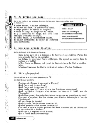 1,4?
1’
1
- ww.
, 3
2g
1
1?“ 31:
Llww
$~»¢¢
~%%.mM
s
:0. 4;.y N
1
U
la
T
El‘
1,-Q‘,"*'@ X
la traduction.
lglw” L’océan Indien, le climat océanique. ‘ Reuens blen ! '
W l
p
=‘.‘,k'~1»y l!
?4P“f1
apzhanobep2V(asst
4. Je devine les mots.Q Q ¢ | ¢ Q n a » » - ~ Q ¢ - . Q Q » - u = | Q | ¢ J - Q Q ¢ n u o n a n u ~ v c o o n n o o o o u o ¢ n n u - ~ ~ - - u o n u n ~ o o u s u ~ o a n » o n ¢ u n u o » ~ Q u n n n n u n - ~ o - u n n o u n u o o o o u a n n o o an
Je lis les mots et les groupes de mots, je Ies écris dans mon cahier avec
Le cl1mat est doux La douceur du cl1mat
L’orage gronde. Le temps est orageux. Semr mmy
L’hiver est long. La longueur de l’hiver. semi-automatique
Il y a beaucoup de neige. Les toits sont no.r1yaB'roMaT1/111ec1c1»1I71
enneigés gcoverts de neige). Semi_C0ntinenta1
Le so ei ri e. Le rayonnement solaire. -
Le climat continental. Le climat (a tendance) HOHYKOHTKHGHTMBHBIH
semi-continental. _s, ,_, ___,sL
5? Les plus grands fleuves.
Je lis, je traduis et je trouve sur la carte.
Dans notre pays il y a beaucoup de fleuves et de rivieres. Parmi les»
plus grands fleuves on compte:
La Volga, le plus long fleuve d’Europe. Elle prend sa source dans le
plateau du Valda'1'.
L’Ob fleuve de Russie, qui recoit de l’eau de toute la Sibérie occiden-,%> ’
* tale.l
L’Ienisse'1' traverse la Sibérie centrale et rejoint l’océan Arctique.
5. Etre géographe!~ ~ ~ Q ¢a§~-an-a-.0wu--Quenp¢»=¢=¢¢¢-»¢||»¢-¢¢¢¢»¢»»¢¢~<~-o~~~uoonu--|-¢¢~-»..--m¢-@¢--¢.-<¢-¢--..-|.-¢--1-»@@~¢-~.~~.'
Je me prepare a un concours géographique.
Je réponds aux questions.
Combien de fleuves traversent la France?
*5_ Quel fleuve est le plus long?
F5
i
~
Quel fleuve est le plus court?
Avec quels pays la France a-t-elle des frontiéres communes?
Quel territoire francais d’outre-mer se trouve a 1000 km de
l’Australie?
Quel département francais d’outre-mer se trouve en Amérique du sud?
Comment s’appellent les iles situées dans 1’océan Atlantique a l’est de
l’Amérique‘?
on est située la Russie?
Quels grands fleuves russes connais-tu?
Quelles grandes villes russes connais-tu?
Comment s’appelle le plus profond lac dans le monde qui se trouve sur
le territoire de la Russie?
Quel age a la capitale de la Russie?
Qui a fondé Saint-Pétersbourg?
E.“?5§55¥’3?"'“ J
 